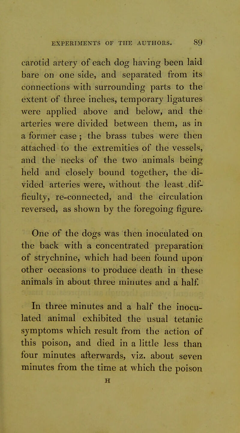 carotid artery of each dog having been laid bare on one side, and separated from its connections with surrounding parts to the extent of three inches, temporary hgatures were applied above and below, and the arteries were divided between them, as in a former case; the brass tubes were then attached to the extremities of the vessels, and the necks of the two animals being held and closely bound together, the di- vided arteries were, without the least dif- ficulty, re-connected, and the circulation reversed, as shown by the foregoing figure. One of the dogs was then inoculated on the back with a concentrated preparation of strychnine, which had been found upon other occasions to produce death in these animals in about three minutes and a half! In three minutes and a half the inocu- lated animal exhibited the usual tetanic symptoms which result from the action of this poison, and died in a little less than four minutes afterwards, viz. about seven minutes from the time at which the poison H