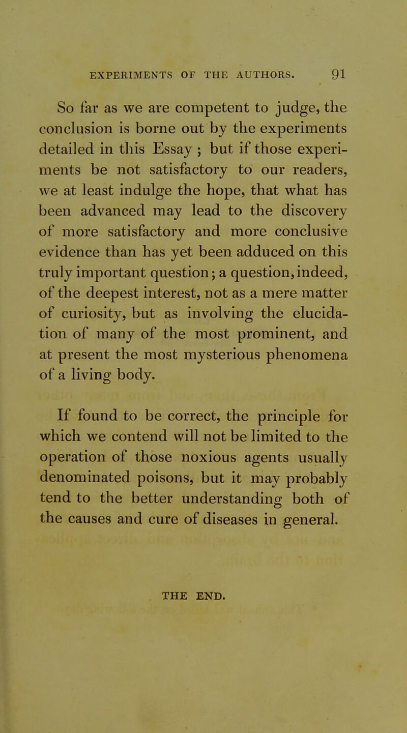 So far as we are competent to judge, the conclusion is borne out by the experiments detailed in this Essay ; but if those experi- ments be not satisfactory to our readers, we at least indulge the hope, that what has been advanced may lead to the discovery of more satisfactory and more conclusive evidence than has yet been adduced on this truly important question; a question, indeed, of the deepest interest, not as a mere matter of curiosity, but as involving the elucida- tion of many of the most prominent, and at present the most mysterious phenomena of a living body. If found to be correct, the principle for which we contend will not be limited to the operation of those noxious agents usually denominated poisons, but it may probably tend to the better understanding both of the causes and cure of diseases in general. THE END.