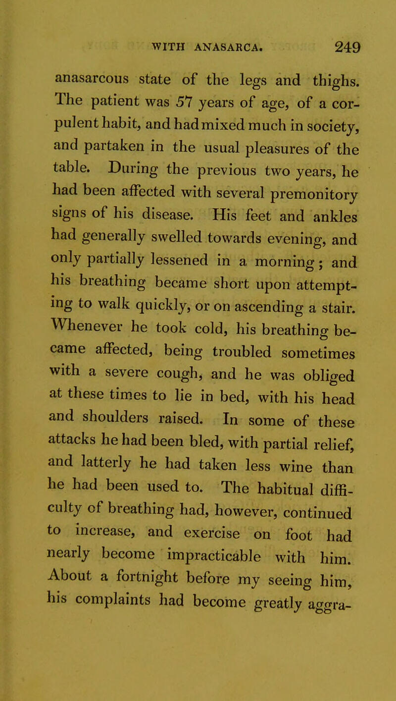 anasarcous state of the legs and thighs. The patient was 57 years of age, of a cor- pulent habit, and had mixed much in society, and partaken in the usual pleasures of the table. During the previous two years, he had been affected with several premonitory signs of his disease. His feet and ankles had generally swelled towards evening, and only partially lessened in a morning; and his breathing became short upon attempt- ing to walk quickly, or on ascending a stair. Whenever he took cold, his breathing be- came affected, being troubled sometimes with a severe cough, and he was obliged at these times to lie in bed, with his head and shoulders raised. In some of these attacks he had been bled, with partial relief, and latterly he had taken less wine than he had been used to. The habitual diffi- culty of breathing had, however, continued to increase, and exercise on foot had nearly become impracticable with him. About a fortnight before my seeing him, his complaints had become greatly aggra-