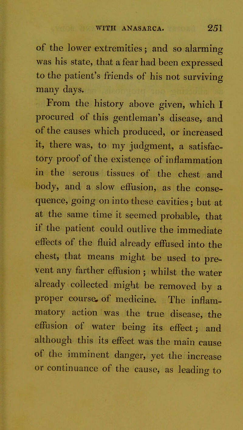 of the lower extremities; and so alarming was his state, that a fear had been expressed to the patient's friends of his not surviving many days. From the history above given, which I procured of this gentleman's disease, and of the causes which produced, or increased it, there was, to my judgment, a satisfac- tory proof of the existence of inflammation in the serous tissues of the chest and body, and a slow effusion, as the conse- quence, going on into these cavities; but at at the same time it seemed probable, that if the patient could outlive the immediate effects of the fluid already effused into the chest, that means might be used to pre- vent any farther effusion ; whilst the water already collected might be removed by a proper course* of medicine. The inflam- matory action was the true disease, the effiision of water being its effect; and although this its effect was the main cause of the imminent danger, yet the increase or continuance of the cause, as leading to