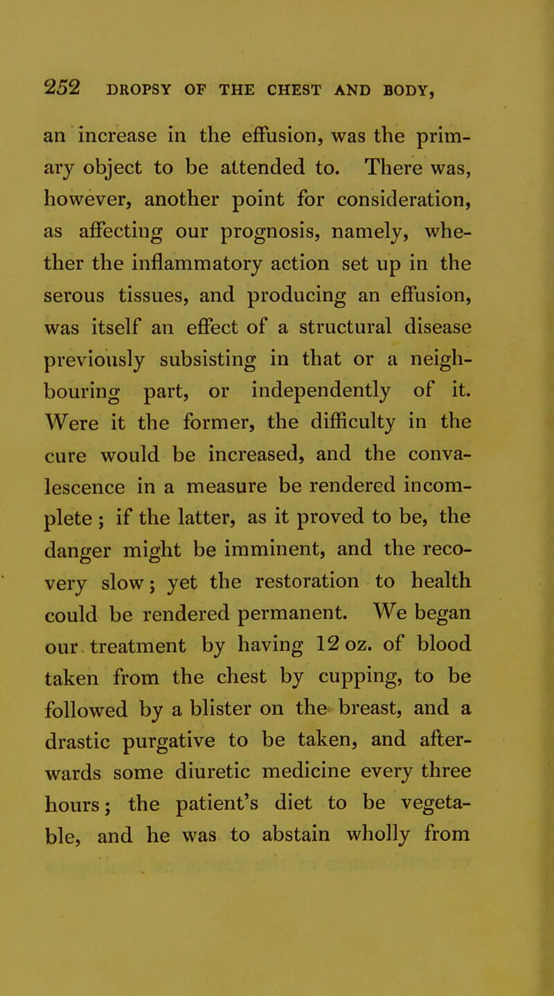 an increase in the effusion, was the prim- ary object to be attended to. There was, however, another point for consideration, as affecting our prognosis, namely, whe- ther the inflammatory action set up in the serous tissues, and producing an effusion, was itself an effect of a structural disease previously subsisting in that or a neigh- bouring part, or independently of it. Were it the former, the difficulty in the cure would be increased, and the conva- lescence in a measure be rendered incom- plete ; if the latter, as it proved to be, the danger might be imminent, and the reco- very slow J yet the restoration to health could be rendered permanent. We began our. treatment by having 12 oz. of blood taken from the chest by cupping, to be followed by a blister on the breast, and a drastic purgative to be taken, and after- wards some diuretic medicine every three hours; the patient's diet to be vegeta- ble, and he was to abstain wholly from