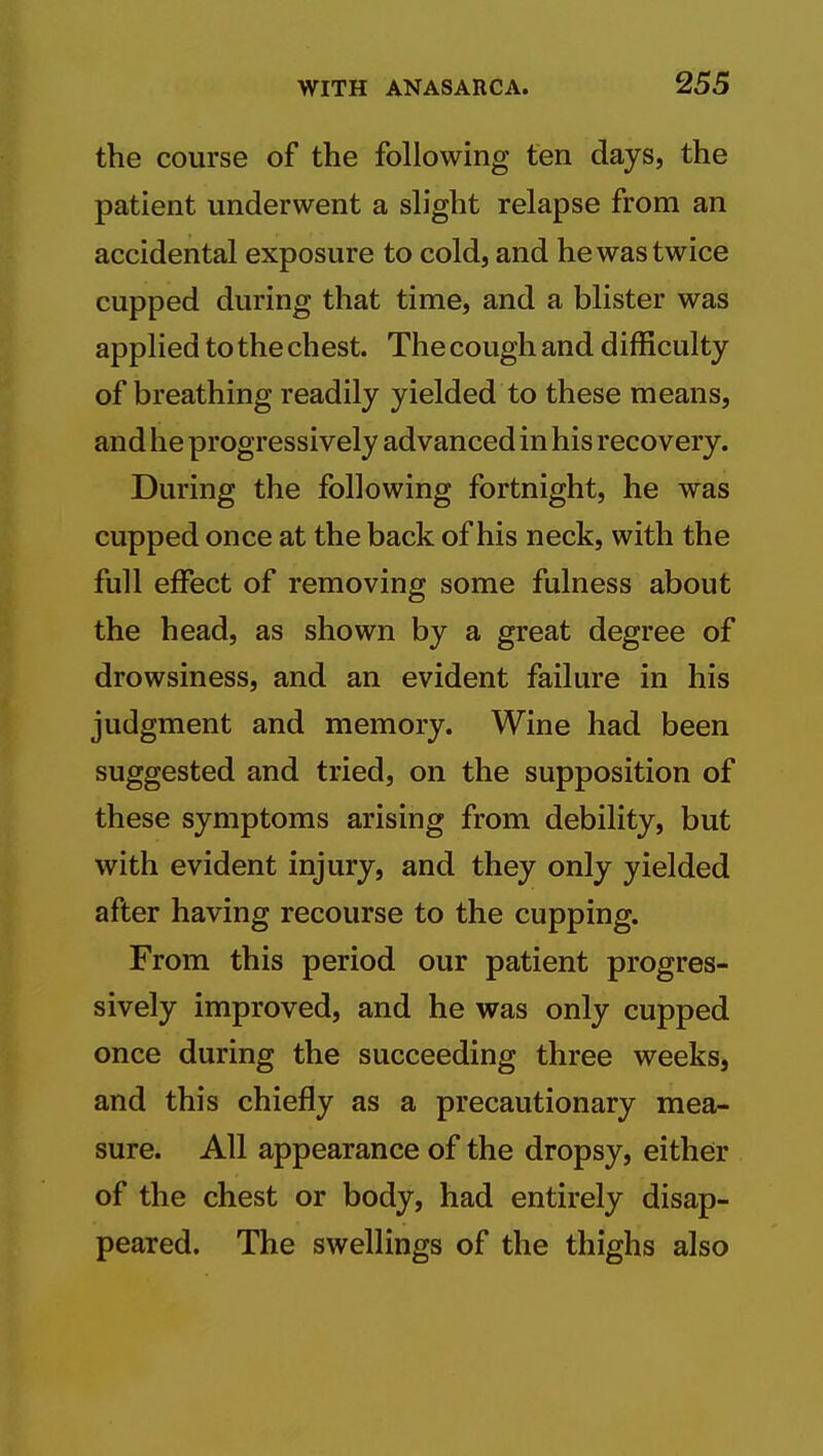 the course of the following ten days, the patient underwent a slight relapse from an accidental exposure to cold, and he was twice cupped during that time, and a blister was applied to the chest. The cough and difficulty of breathing readily yielded to these means, and he progressively advanced in his recovery. During the following fortnight, he was cupped once at the back of his neck, with the full effect of removing some fulness about the head, as shown by a great degree of drowsiness, and an evident failure in his judgment and memory. Wine had been suggested and tried, on the supposition of these symptoms arising from debility, but with evident injury, and they only yielded after having recourse to the cupping. From this period our patient progres- sively improved, and he was only cupped once during the succeeding three weeks, and this chiefly as a precautionary mea- sure. All appearance of the dropsy, either of the chest or body, had entirely disap- peared. The swellings of the thighs also