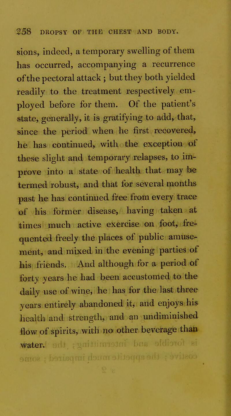 sions, indeed, a temporary swelling of them has occurred, accompanying a recurrence of the pectoral attack ; but they both yielded readily to the treatment respectively em- ployed before for them. Of the patient's state, generally, it is gratifying to add, that, since the period when he first recovered, he has continued, with the exception of these slight and temporary relapses, to im- prove into a state of healtk that may be termed robust, and that for several months past he has continued free from every trace ®f his former disease, having taken at times much active exercise on foot, fre- quented freely the places of public amuse- ment, and mixed in the evening parties of his, friends. And although for a period of forty years he had been accustomed to the daily use of wine, he has for the last three years entirely abandoned it, and enjoys his health and strength, and an undiminished flow of spirits, with no other beverage than water.