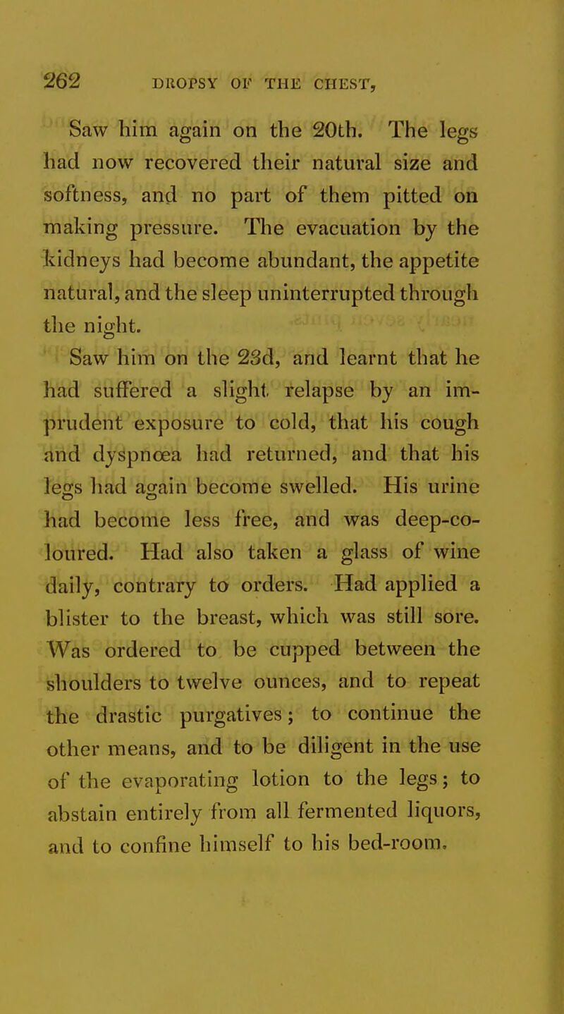 Saw him again on the 20th. The legs had now recovered their natural size and softness, and no part of them pitted on making pressure. The evacuation by the kidneys had become abundant, the appetite natural, and the sleep uninterrupted through the nif^ht. Saw him on the 23d, and learnt that he had suffered a slight relapse by an irh- prudent exposure to cold, that his cough and dyspnoea had returned, and that his letTS had aorain become swelled. His urine had become less free, and was deep-co- loured. Had also taken a glass of wine daily, contrary to orders. Had applied a blister to the breast, which was still sore. Was ordered to be cupped between the shoulders to twelve ounces, and to repeat the drastic purgatives; to continue the other means, and to be diligent in the use of the evaporating lotion to the legs; to abstain entirely from all fermented liquors, and to confine himself to his bed-room.