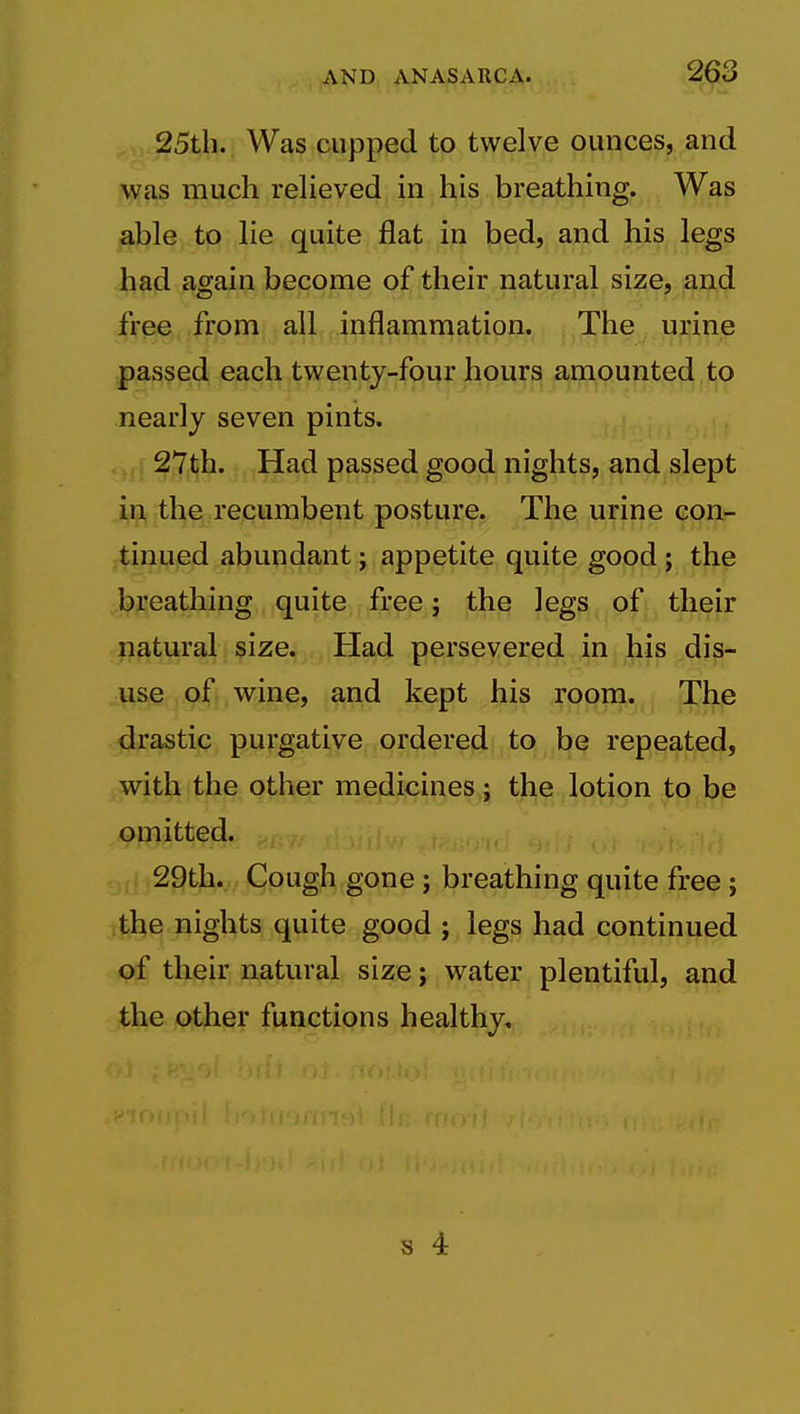 25tli. Was cupped to twelve ounces, and was much relieved in his breathing. Was jable to lie quite flat in bed, and his legs had again become of their natural size, and free from all inflammation. The urine passed each twenty-four hours amounted to nearly seven pints. 27t;h. Had passed good nights, and slept in the recumbent posture. The urine con- tinued abundant; appetite quite good; the breathing quite free; the legs of their natural size. Had persevered in his dis- use of wine, and kept his room. The drastic purgative ordered to be repeated, with the other medicines j the lotion to be omitted. 29th., Cough gone; breathing quite free; ithe nights quite good ; legs had continued of their natural size; water plentiful, and the other functions healthy.