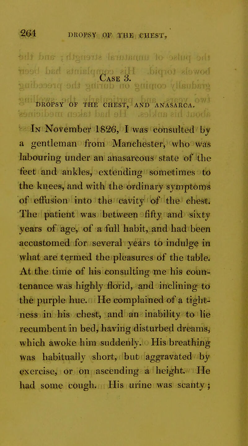 Case 3. ^^^'^'''ijropsy of the chest, and anasarca. In November 1826, I was consulted by a gentleman from Manchester, who was labouring under an anasarcous state of'the feet and ankles, extending som^ftimes 'tb the knees, and with the ordinary symptoms of effusion into the cavity of the chest. The patient was between fifty and sixty years of age, of a full habit, and had been accustomed for several years to indulge in what are termed the pleasures of the table. At the time of his consulting me his coun- tenance was highly florid, and inclining to the purple hue. He complained of a tight- ness in his chest, and an inability to lie recumbent in bed, having disturbed dreams, which awoke him suddenly. His breathing was habitually short, but aggravated by exercise, or on ascending a height. He had some cough. His urine was scanty;