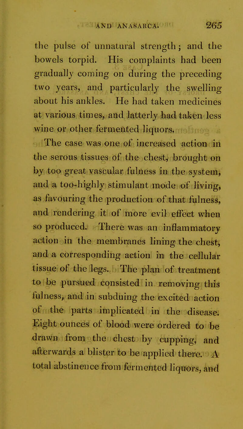 tlie pulse of unnatural strength; and the bowels torpid. His complaints had been gradually coming on during the preceding two years, and particularly the swelling about his ankles. He had taken medicines at various times, and latterly had taken less wine or other fermented liquors. The case was one of increased action in the serous tissues of the chest, brought on by too great vascular fulness in the-systenii and a too-highly: stimulant mode of livings as favouring the production of that fulness, and rendering it of more evil effect when so produced. There was an inflammatoi-y action in the membranes lining the chekt^ and a corresponding action in the cellular tissue of the legs. The plan of treatment toi be pursued consisted in removing this fulness, and in subduing the excited action of (the parts implicated in the disease, pglht ounces of blood were ordered to be drawn from the chest by cupping, and afterwards a blister to be applied there. A total abstinence from fermented liquors, an^