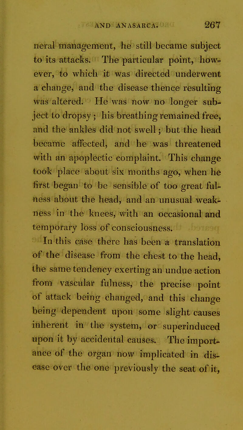 neral management, he still became subject to its attacks. The particular point, how- ever, to which it was directed underwent a change, and the disease thence resulting was altered. He was now no longer sub- ject to dropsy ; his breathing remained free, and the ankles did not swell; but the head became affected, and he was threatened with an apoplectic complaint. This change took place about six months ago, when he first began to be sensible of too great ful- ness about the head, and an unusual weak- ness in the knees, with an occasional and temporary loss of consciousness. In this case there has been a translation of the disease from the chest to the head, the same tendency exerting an undue action from vascular fulness, the precise point of attack being changed, and this change being dependent upon some slight causes inherent in the system, or superinduced upon it by accidental causes. The import- ance of the organ now implicated in dis- ease over the one previously the seat of it,