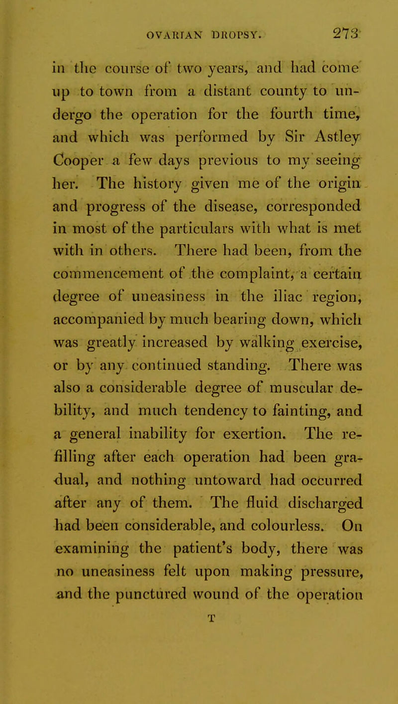 in the course of two years, and had come up to town from a distant county to un- dergo the operation for the fourth time, and which was performed by Sir Astley Cooper fi few days previous to my seeing her. The history given me of the origin and progress of the disease, corresponded in most of the particulars with what is met with in others. There had been, from the commencement of the complaint, a certain degree of uneasiness in the iliac region, accompanied by much bearing down, which was greatly increased by walking exercise, or by any. continued standing. There was also a considerable degree of muscular de- bility, and much tendency to fainting, and a general inability for exertion. The re- filHng after each operation had been gra- <iual, and nothing untoward had occurred after any of them. The fluid discharged had been considerable, and colourless. On examining the patient's body, there was no uneasiness felt upon making pressure, and the punctured wound of the operation T