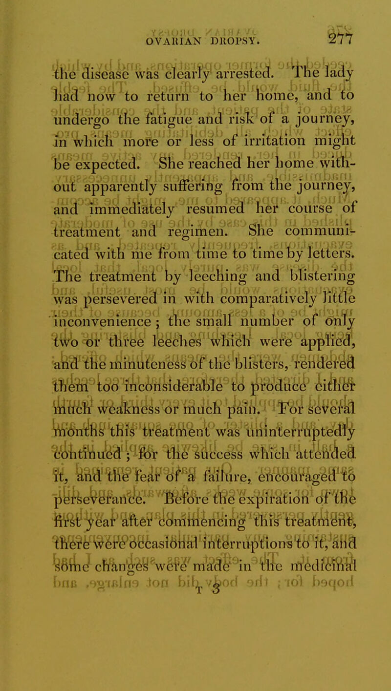 lik|r'iio#to rte^f'tole'^'T^ml;''kk'fo undergo ttie fatigiie and rist of a journey, an'^liicli moire^^ irritation niight lie expected. She reached her home with- out apparentry suffering from the journey, and imriiediately resumed her course or -treatment and regimen. She communi- 'cated with me from time'to'time lDy letters, 'fifie treainieni' Isy'^ieec^ and blistering was persevered m with comparatively Jittle inconvenience j the small number oi only ^Wb oi' three leeches'which were appl'ie^d^, ate^fie minuteness of the blisters,'i-eiid^l'M 5ffifei4^'^6nsiderable^ t() ^rod^C^ kim tenAi^'tfii^='Mat\W^n'l!V^'tikiri?el-^ ^t^'riuka'^lfe ili^^iiccess which att-eii^ea % kmmUP^t'd failure, eti&Mkgmih i^yfeef^efei^^^'itett^^fe^fj/iMaH^ 6mi M<?j^l^m6?^8n^irfiiiyiA|'^Mty^Bga^em ^ftg^TOf^Be^asi^lial'ii^tyrruption^'td'fe^SHa kdil cl^^ln^^^v^^^;m^^'in iilic ril'6d?fflft bfie ,'^?>if»ln9 ion bit^v^od ^ril i i6i hsqod