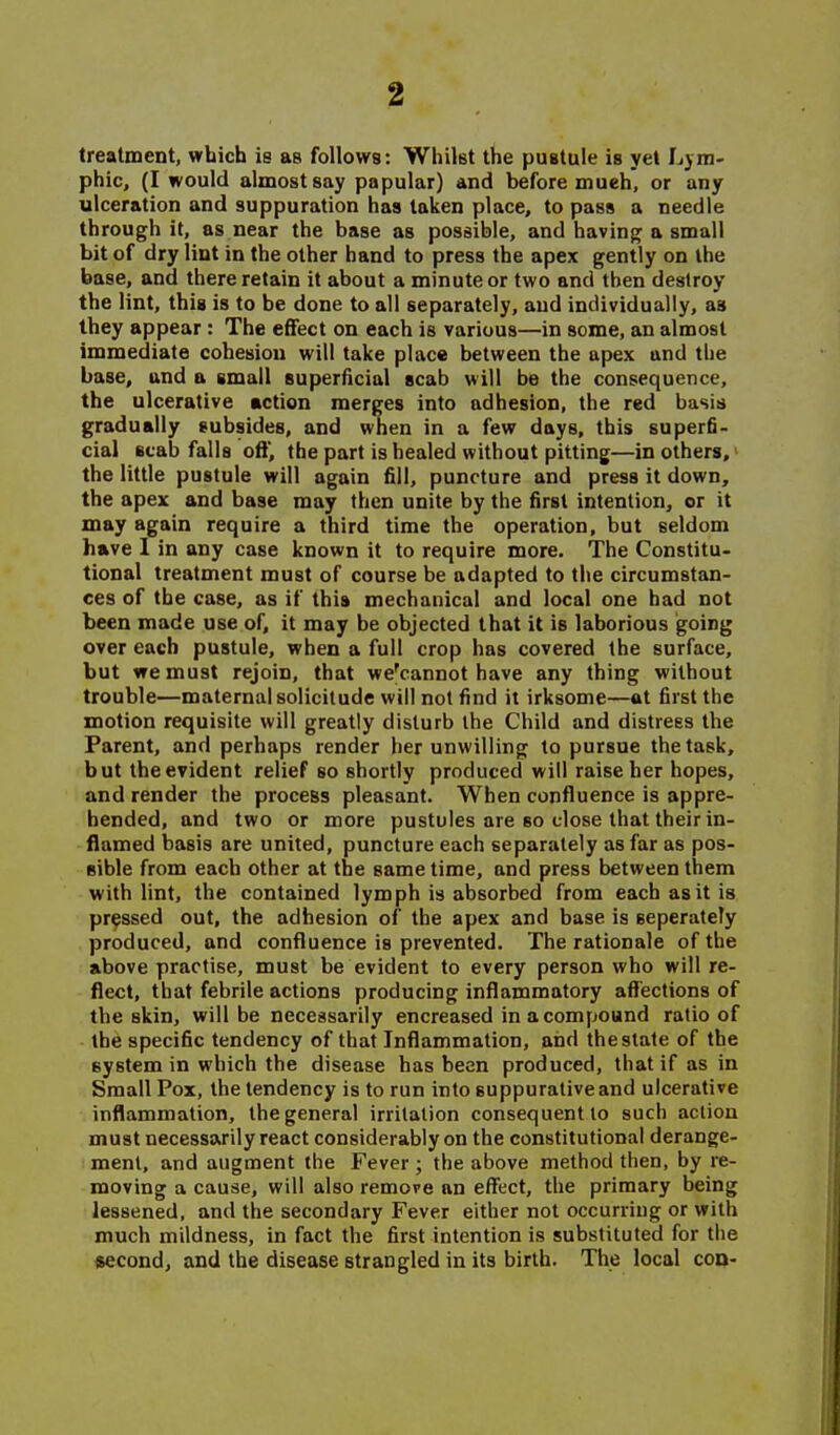 treatment, which is as follows: Whilst the pustule is yet Ljm- phic, (I would almost say papular) and before mueh, or any ulceration and suppuration has taken place, to pass a needle through it, as near the base as possible, and having a small bit of dry lint in the other hand to press the apex gently on the base, and there retain it about a minute or two and then destroy the lint, this is to be done to all separately, and individually, as Ihey appear : The effect on each is various—in some, an almost immediate cohesion will take place between the apex and the base, and a small superficial scab will be the consequence, the ulcerative action merges into adhesion, the red basis gradually subsides, and when in a few days, this superfi- cial scab falls ofl, the part is healed without pitting—in others,' the little pustule will again fill, puncture and press it down, the apex and base may then unite by the first intention, or it may again require a third time the operation, but seldom have 1 in any case known it to require more. The Constitu- tional treatment must of course be adapted to the circumstan- ces of the case, as if this mechanical and local one had not been made use of, it may be objected that it is laborious going over each pustule, when a full crop has covered the surface, but we must rejoin, that we'cannot have any thing without trouble—maternal solicitude will not find it irksome—at first the motion requisite will greatly disturb the Child and distress the Parent, and perhaps render her unwilling to pursue the task, but the evident relief so shortly produced will raise her hopes, and render the process pleasant. When confluence is appre- hended, and two or more pustules are so close that their in- flamed basis are united, puncture each separately as far as pos- sible from each other at the same time, and press between them with lint, the contained lymph is absorbed from each as it is pressed out, the adhesion of the apex and base is seperately produced, and confluence is prevented. The rationale of the above practise, must be evident to every person who will re- flect, that febrile actions producing inflammatory affections of the skin, will be necessarily encreased in a compound ratio of the specific tendency of that Inflammation, and the stale of the system in which the disease has been produced, that if as in Small Pox, the tendency is to run into suppurativeand ulcerative inflammation, the general irritation consequent to such action must necessarily react considerably on the constitutional derange- ment, and augment the Fever ; the above method then, by re- moving a cause, will also remove an effect, the primary being lessened, and the secondary Fever either not occurring or with much mildness, in fact the first intention is substituted for the second, and the disease strangled in its birth. The local con-