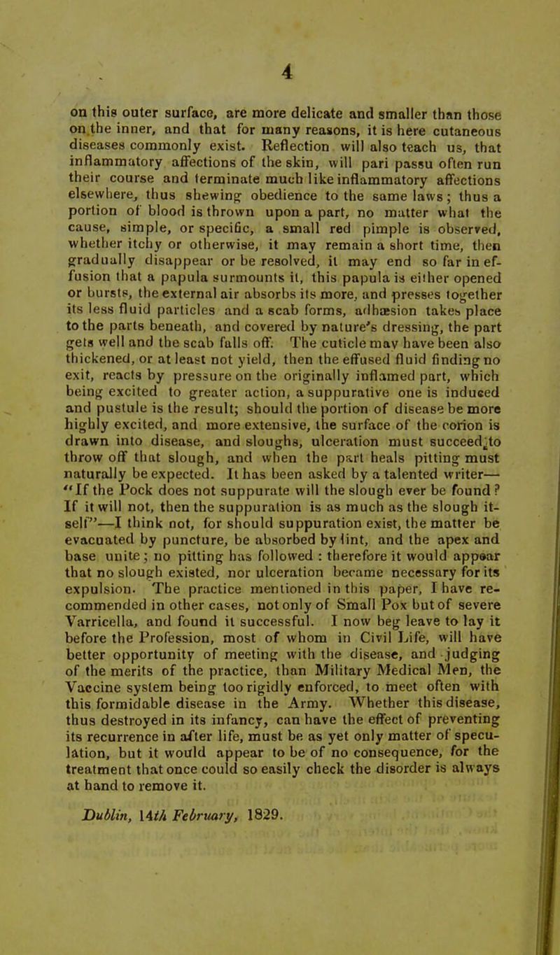 on this outer surface, are more delicate and smaller than those on.the inner, and that for many reasons, it is here cutaneous diseases commonly exist. Reflection will also teach us, that inflammatory affections of the skin, will pari passu often run their course and terminate much like inflammatory affections elsewhere, thus shewing^ obedience to the same laws; thus a portion of blood is thrown upon a part, no matter what the cause, simple, or specific, a small red pimple is observed, whether itchy or otherwise, it may remain a short time, then g:radually disappear or be resolved, it may end so far in ef- fusion that a papula surmounts it, this papula is either opened or bursts, the external air absorbs its more, and presses together its less fluid particles and a scab forms, adhaesion takes place to the parts beneath, and covered by nature's dressing, the part gets well and the scab falls off. The cuticle may have been also thickened, or at least not yield, then the effused fluid finding no exit, reacts by pressure on the originally inflamed part, which being excited to greater action, a suppurative one is induced and pustule is the result; should the portion of disease be more highly excited, and more extensive, the surface of the corion is drawn into disease, and sloughs, ulceration must succeed^to throw off that slough, and when the part heals pitting must naturally be expected. It has been asked by a talented writer— If the Pock does not suppurate will the slough ever be found ? If it will not, then the suppuration is as much as the slough it- sell—I think not, for should suppuration exist, the matter be evacuated by puncture, be absorbed by lint, and the apex and base unite; no pitting has followed : therefore it would appaar that no slough existed, nor ulceration became necessary for its expulsion. The practice mentioned in this paper, I have re- commended in other cases, not only of Small Pox but of severe Varricella, and found it successful. I now beg leave to lay it before the Profession, most of whom in Civil Life, will have better opportunity of meeting with the disease, and judging of the merits of the practice, than Military Medical Men, the Vaccine system being too rigidly enforced, to meet often with this formidable disease in the Army. Whether this disease, thus destroyed in its infancy, can have the effect of preventing its recurrence in after life, must be as yet only matter of specu- lation, but it would appear to be of no consequence, for the treatment that once could so easily check the disorder is always at hand to remove it. Duilin, I4i/t February, 1829.
