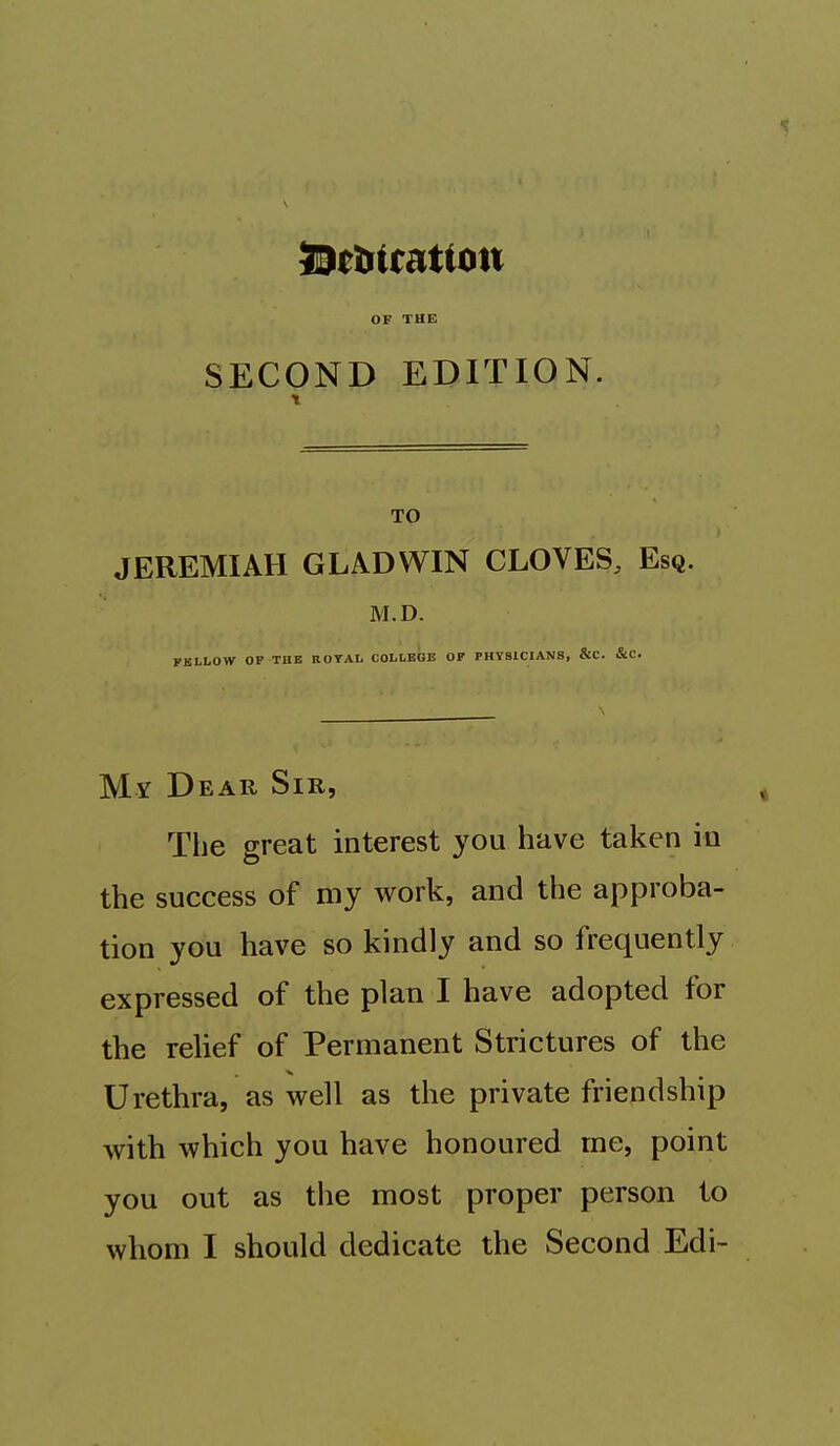 OF THE SECOND EDITION. TO JEREMIAH GLADWIN CLOVES, Esq. M.D. FBLLOW OP THE ROYAL COLLEGE OP PHYSICIANS, &C. &C. My Dear Sir, The great interest you have taken in the success of my work, and the approba- tion you have so kindly and so frequently expressed of the plan I have adopted for the relief of Permanent Strictures of the Urethra, as well as the private friendship with which you have honoured me, point you out as the most proper person to whom I should dedicate the Second Edi~