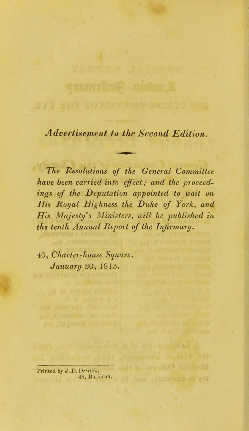 Advertisement to the Second Edition. The Resolutions of the General Committee have been carried into effect; and the proceed- ings of the Deputation appointed to wait on His Royal Highness the Duke of ForA-, and His Majesty*s Ministers, will be published in the tenth Antiual Report of the Infirmary. 40, Charter-house Square. January 30, 1815. Printed by J. D, Dewiek, 46, Barbican.