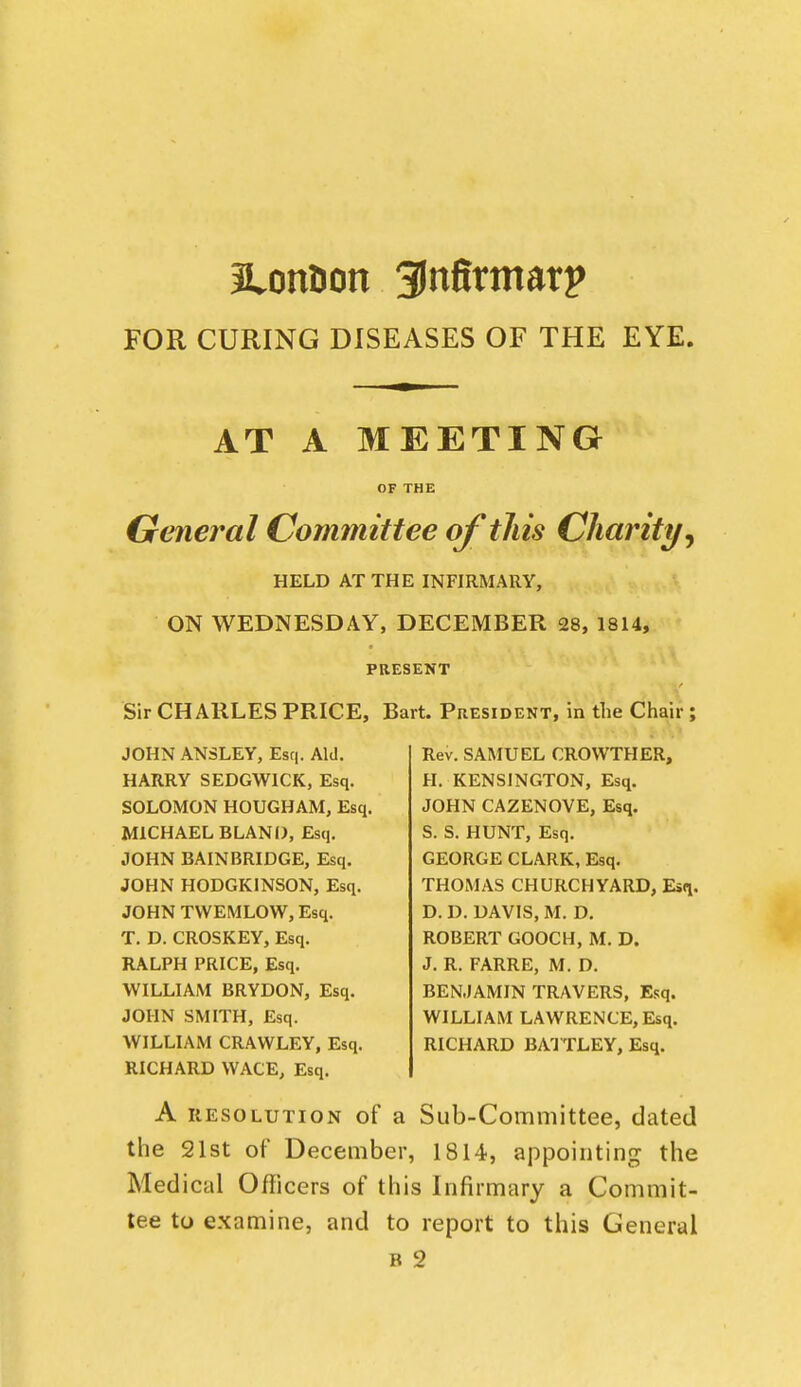 Jtonlion 3lnfirmarp FOR CURING DISEASES OF THE EYE. AT A MEETING OF THE General Committee of tJiis Charity^ HELD AT THE INFIRMARY, ON WEDNESDAY, DECEMBER 28, 1814, PRESENT Sir CHARLES PRICE, Bart. President, in the Chair ; JOHN ANSLEY, Esq. Aid. HARRY SEDGWICK, Esq. SOLOMON HOUGHAM, Esq, MICHAEL BLANI), Esq. JOHN BAIN BRIDGE, Esq. JOHN HODGKINSON, Esq. JOHN TWEMLOW, Esq. T. D. CROSKEY, Esq. RALPH PRICE, Esq. WILLIAM BRYDON, Esq. JOHN SMITH, Esq. WILLIAM CRAWLEY, Esq. RICHARD WACE, Esq. Rev. SAMUEL CROWTHER, H. KENSINGTON, Esq. JOHN CAZENOVE, Esq. S. S. HUNT, Esq. GEORGE CLARK, Esq. THOMAS CHURCHYARD, Esq. D. D. DAVIS, M. D. ROBERT GOOCH, M. D. J. R. FARRE, M. D. BENJAMIN TRAVERS, Esq. WILLIAM LAWRENCE, Esq. RICHARD BAI TLEY, Esq. A RESOLUTION of a Sub-CoiTimittcG, dated the 21st of December, 1814, appointing the Medical Ofiicers of this Infirmary a Commit- tee to examine, and to report to this General B 2