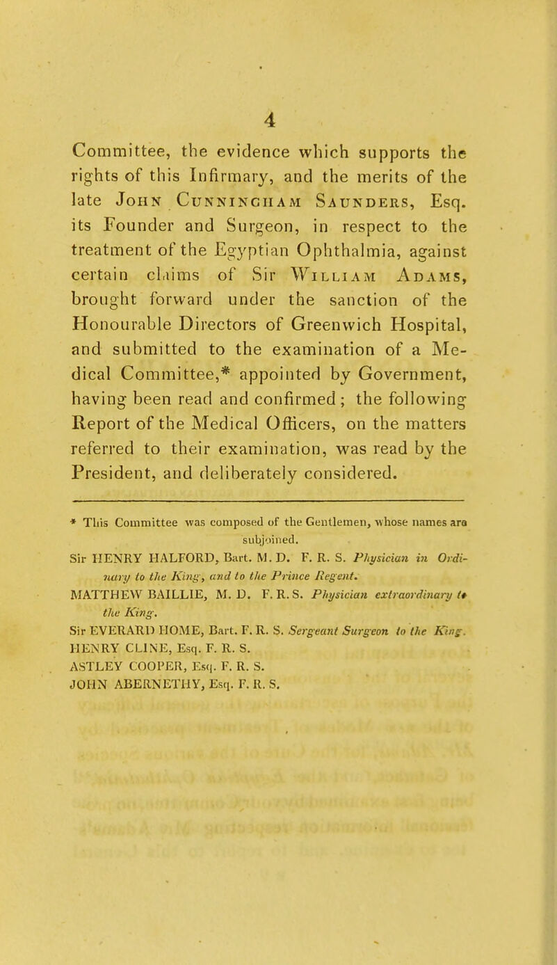 Committee, the evidence which supports the rights of this Infirmary, and the merits of the late John Cunningham Saunders, Esq. its Founder and Surgeon, in respect to the treatment of the Egyptian Ophthahnia, against certain claims of Sir William Adams, brought forward under the sanction of the Honourable Directors of Greenwich Hospital, and submitted to the examination of a Me- dical Committee,* appointed by Government, having been read and confirmed; the following Report of the Medical Officers, on the matters referred to their examination, was read by the President, and deliberately considered. * This Committee was composed of the Gentlemen, whose names ara subjoined. Sir HENRY HALFORD, Bart. M.D. F. R. S. Physician in Ordi- nary to the King, and to the Prince Regent. MATTHEW BAILLIE, M. D. F. R. S. Physician extraordinary f the King. Sir EVERARD HOME, Bart. F. R. S. Sergeant Surgeon to the King. HENRY CLINE, Esq. F. R. S, ASTLEY COOPER, Es(i. F. R. S. JOHN ABERNETHY, Esq. F. R. S.