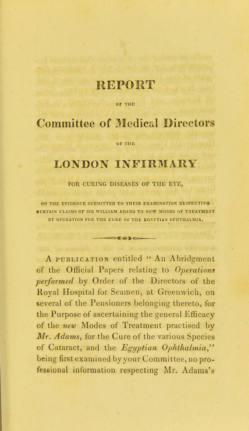 REPORT or THE Committee of Medical Directors OfTHR LONDON INFIRMARY FOR CURING DISEASES OF THE EYE, ON THE EVIDENCE SUBMITTED TO THEIR EXAMINATION UKSPECTINO • ERTAIN CLAIMS OT SIR WILLIAM ADAMS TO NEW MODES OF TREATMENT ny OPERATION FOR THE CURE 01' THE EGYPTIAN OPHTHALMIA. A PUBLICATION entitled  An Abric]2:ment of the Official Papers relating to Operations performed by Order of the Directors of the Royal Hospital for Seamen, at Greenwich, on several of the Pensioners belonging thereto, for the Purpose of ascertaining the general Efficacy of the new Modes of Treatnnent practised by Mr. Adams, for the Cure of the various Species of Cataract, and the Egyptian Ophthalmia, being first examined byyour Committee, no pro- fessional information respecting Mr. Adams's