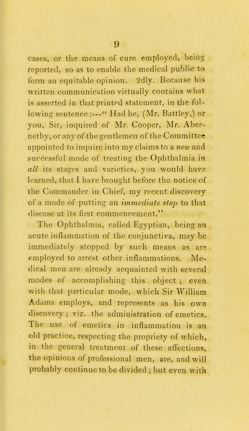 cases, or the means of cure employed, being- reported, so as to enable the medical public to form an equitable opinion. 2dly. Because his written communication virtually contains what is asserted in that printed statement, in the fol- lowing sentence :— Had he, (Mr. Battley,) or you, Sir, inquired of Mr, Cooper, Mr. Aber- nethy, or any of the gentlemen of the Committee appointed to inquire into my claims to a new and successful mode of treating the Ophthalmia in all its stages and varieties, you would have learned, that I have brought before the notice of the Commander in Chief, my recent discovery of a mode of putting an immediate stop to that disease at its first commencement. The Ophthalmia, called Egyptian, being an acute inflammation of the conjunctiva, may be immediately stopped by such means as are employed to arrest other inflammations. Me- dical men are already acquainted with several modes of accomplishing this object ; even with that particular mode, which Sir William Adams employs, and represents as his own discovery ; viz. the administration of emetics. The use of emetics in inflammation is an old practice, respecting the propriety of which, in the general treatment of these affections, the opinions of professional men, are, and will probably continue to be divided ; but even with