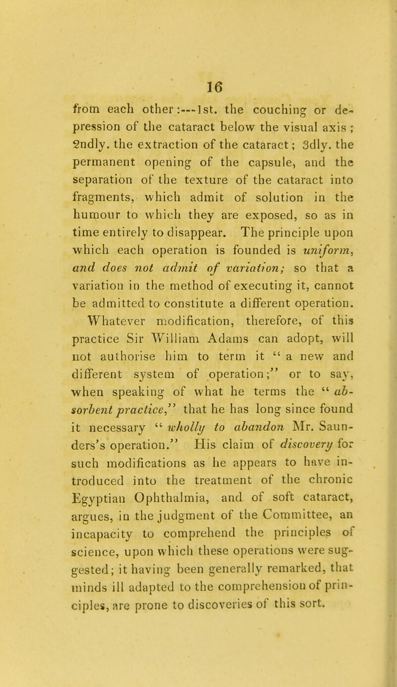 from each other:—1st. the couchinsr or de- pression of the cataract below the visual axis ; Sndly. the extraction of the cataract; 3dly. the permanent opening of the capsule, and the separation of the texture of the cataract into fragments, which admit of solution in the humour to which they are exposed, so as in time entirely to disappear. The principle upon which each operation is founded is uniform^ and does not admit of variation; so that a variation in the method of executing it, cannot be admitted to constitute a different operation. Whatever modification, therefore, of this practice Sir William Adams can adopt, will not authorise him to term it  a new and different system of operation; or to say, when speaking of what he terms the  ah- sorhent practice, that he has long since found it necessary  wholly to abandon Mr. Saun- ders's operation. His claim of discovery for such modifications as he appears to have in- troduced into the treatment of the chronic Egyptian Ophthalmia, and of soft cataract, argues, in the judgment of the Committee, an incapacity to comprehend the principles of science, upon which these operations were sug- gested; it having been generally remarked, that minds ill adapted to the comprehension of prin- ciples, are prone to discoveries of this sort.