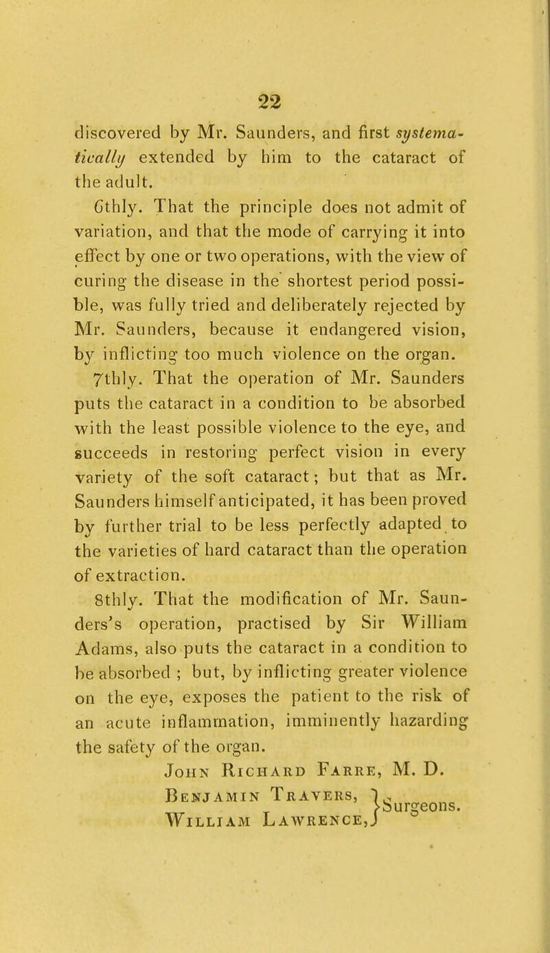 discovered by Mr. Saunders, and first systema- tically extended by him to the cataract of the adult. Gthly. That the principle does not admit of variation, and that the mode of carrying it into jsffect by one or two operations, with the view of curing the disease in the shortest period possi- ble, was fully tried and deliberately rejected by Mr. Saunders, because it endangered vision, by inflicting too much violence on the organ. 7thly. That the operation of Mr. Saunders puts the cataract in a condition to be absorbed with the least possible violence to the eye, and succeeds in restoring perfect vision in every variety of the soft cataract; but that as Mr. Saunders himself anticipated, it has been proved by further trial to be less perfectly adapted to the varieties of hard cataract than the operation of extraction. 8thly. That the modification of Mr. Saun- ders's operation, practised by Sir William Adams, also puts the cataract in a condition to be absorbed ; but, by inflicting greater violence on the eye, exposes the patient to the risk of an acute inflammation, imminently hazarding the safety of the organ. John Richard Farre, M. D. Benjamin Travei„, ,., irsfeons. William Lawre SRS, j^ NCE,J