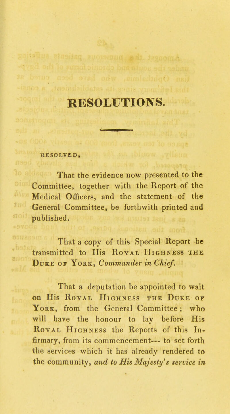 I RESOLUTIONS. RESOLVED, That the evidence now presented to the Committee, together with the Report of the Medical Officers, and the statement of the General Committee, be forthwith printed and published. That a copy of this Special Report be transmitted to His Royal Highness the Puke of York, Commander in Chief. That a deputation be appointed to wait on His Royal Highness the Duke or York, from the General Committee; who will have the honour to lay before His Royal Highness the Reports of this In* firmary, from its commencement— to set forth the services which it has already rendered to the community, and to His Majesty's service in