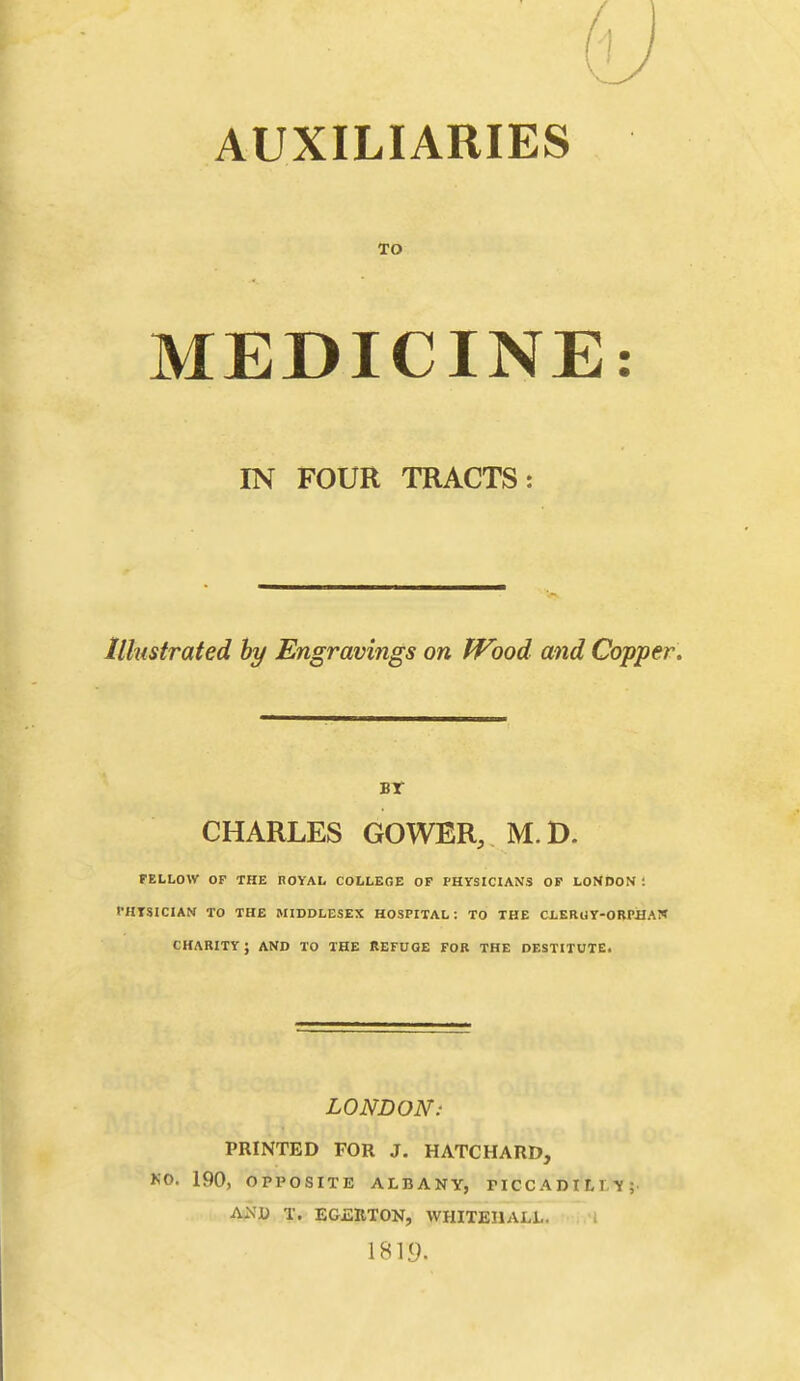 TO MEDICINE IN FOUR TRACTS: Illustrated hy Engravings on fVood and Copper. Br CHARLES GOWER, M.D. FELLOW or THE noYAL COLLEGE OP PHYSICIANS OP LONDON ; PHTSICIAN TO THE MIDDLESEX HOSPITAL: TO THE CLERUY-OBPIIAT* CHARITY; AND TO THE REFUGE FOB THE DESTITUTE. LONDON: PRINTED FOR J, HATCHARD, KO. 190, OPPOSITE ALBANY, PICCADILIVY; ANli T. EGJ2IIT0N, WHITEHALL. 1819.