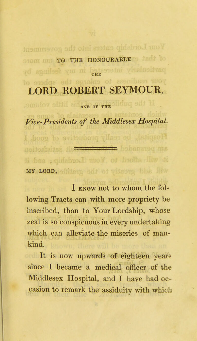 TO THE HONOURABLE THK LORD ROBERT SEYMOUR, ONE OF THE Vice-PresidenU of the Middlesex Hospital. MY LORD, I KNOW not to whom the fol- lowing Ti'acts can with more propriety be inscribed, than to Your Lordship, whose zeal is so conspicuous in every undertaking which can alleviate the miseries of man- kind. It is now upwards of eighteen years since I became a medical officer of the Middlesex Hospital, and I have had oc- casion to remark the assiduity >vith which