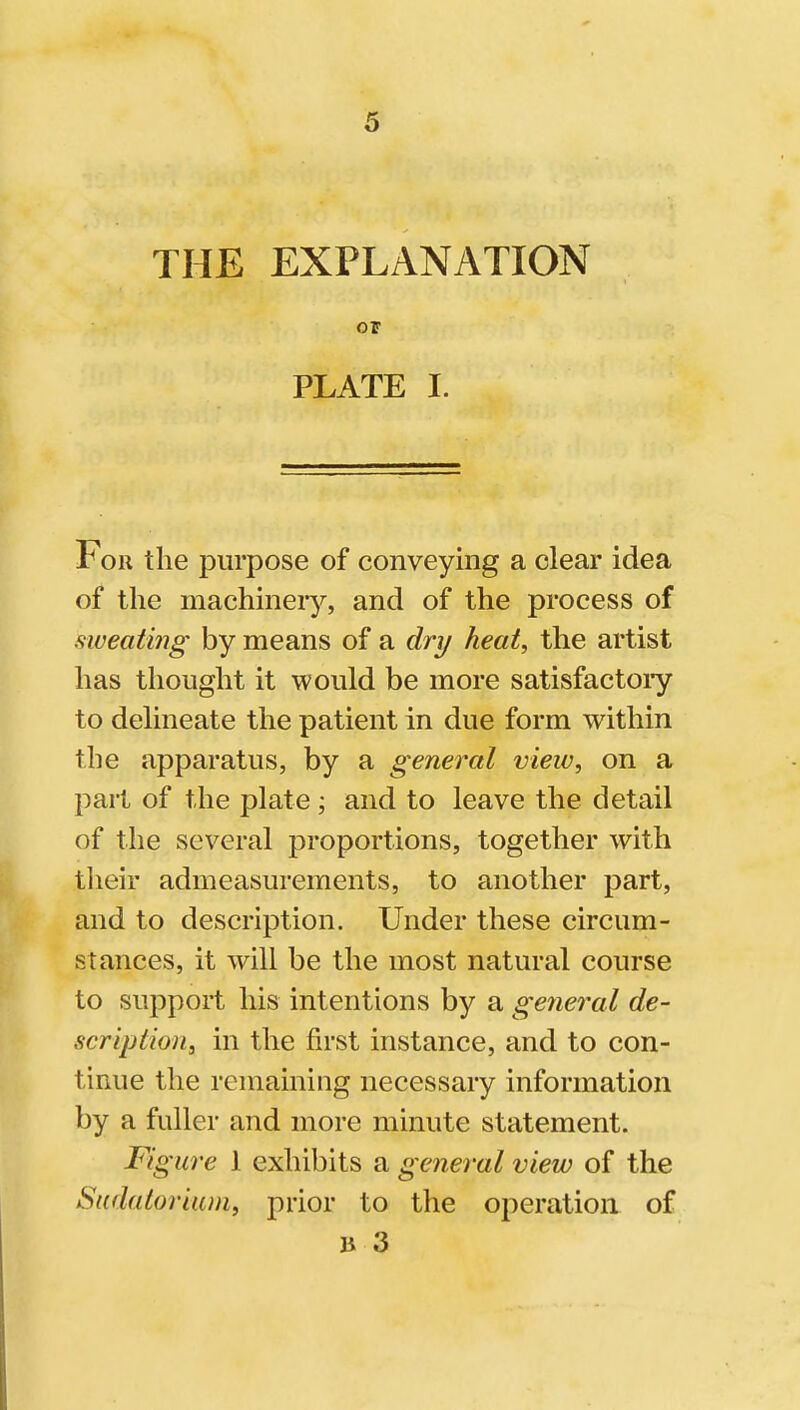 THE EXPLANATION OP PLATE I. For the purpose of conveying a clear idea of the machineiy, and of the process of sweating by means of a dry heat, the artist has thought it would be more satisfactoiy to delineate the patient in due form within the apparatus, by a general view, on a part of the plate; and to leave the detail of the several proportions, together with tlieir admeasurements, to another part, and to description. Under these circum- stances, it will be the most natural course to support his intentions by a general de- scription, in the first instance, and to con- tinue the remaining necessary information by a fuller and more minute statement. Figure 1 exhibits a general view of the Sudatorium, prior to the operation of