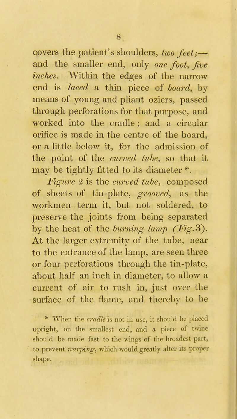 covers the patient's shoulders, Iwo feel;—• and the smaller end, only one foot^ Jive inches. Within the edges of the narrow end is laced a thin piece of board, by means of young and pliant oziers, passed through perforations for that purpose, and worked into the cradle; and a circular orifice is made in the centre of the board, or a little below it, for the admission of the point of the curved tube, so that it may be tightly fitted to its diameter Figure 2 is the curved lube, composed of sheets of tin-plate, grooved, as the workmen term it, but not soldered, to preserve the joints from being separated by the heat of the burning lamp fFig.3^. At the larger extremity of the tube, near to the entrance of the lamp, are seen three or four perforations through the tin-plate, about half an inch in diameter, to allow a current of air to rush in, just over the surface of the flame, and thereby to be * When the cradle is not in use, it should be placed upright, on the smallest end, and a piece of twine should be made fast to the wings of the broadest part, to prevent Knrjying, which would greatly alter its pi-oper shape.