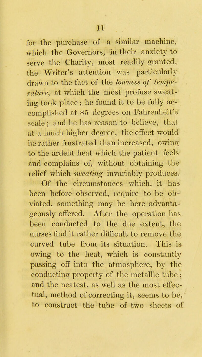 for the purcliase of a similar machine, which the Governors, in their anxiety to serve the Charity, most readily granted, the Writer's attention was particularly drawn to the fact of the lowness of iempe- rature, at which the most profuse sweat- ing took place; he found it to be fully ac- complished at 85 degrees on Fahrenheit's scale; and he has reason to believe, that at a much higher degree, the effect would be rather frustrated than increased, owing to the ardent heat which the patient feels and complains of, without obtaining the relief which sweating invariably produces. Of the circumstances which, it has been before observed, require to be ob- viated, something may be here advanta- geously offered. After the operation has been conducted to the due extent, the nurses find it rather difficult to remove the curved tube from its situation. This is- owing to the heat, which is constantly passing off into the atmosphere, by the conducting property of the metallic tube ; and the neatest, as well as the most effec- tual, method of correcting it, seems to be, to construct the tube of two sheets of