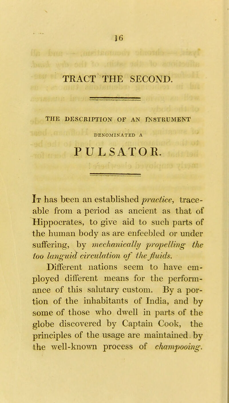 TRACT THE SECOND. THE DESCRIPTION OF AN fNSTRUMENT DENOMINATED A PULSATOR. It has been an established practice^ trace- able from a period as ancient as that of Hippocrates, to give aid to such parts of the human body as are enfeebled or under sulFering, by mechanically fropellmg the too la7iguic[ circulation of the Jluids. Different nations seem to have em- ployed different means for the perform- ance of this salutary custom. By a por- tion of the inhabitants of India, and by some of those who dwell in parts of the globe discovered by Captain Cook, the principles of the usage are maintained by the well-known process of champooing.