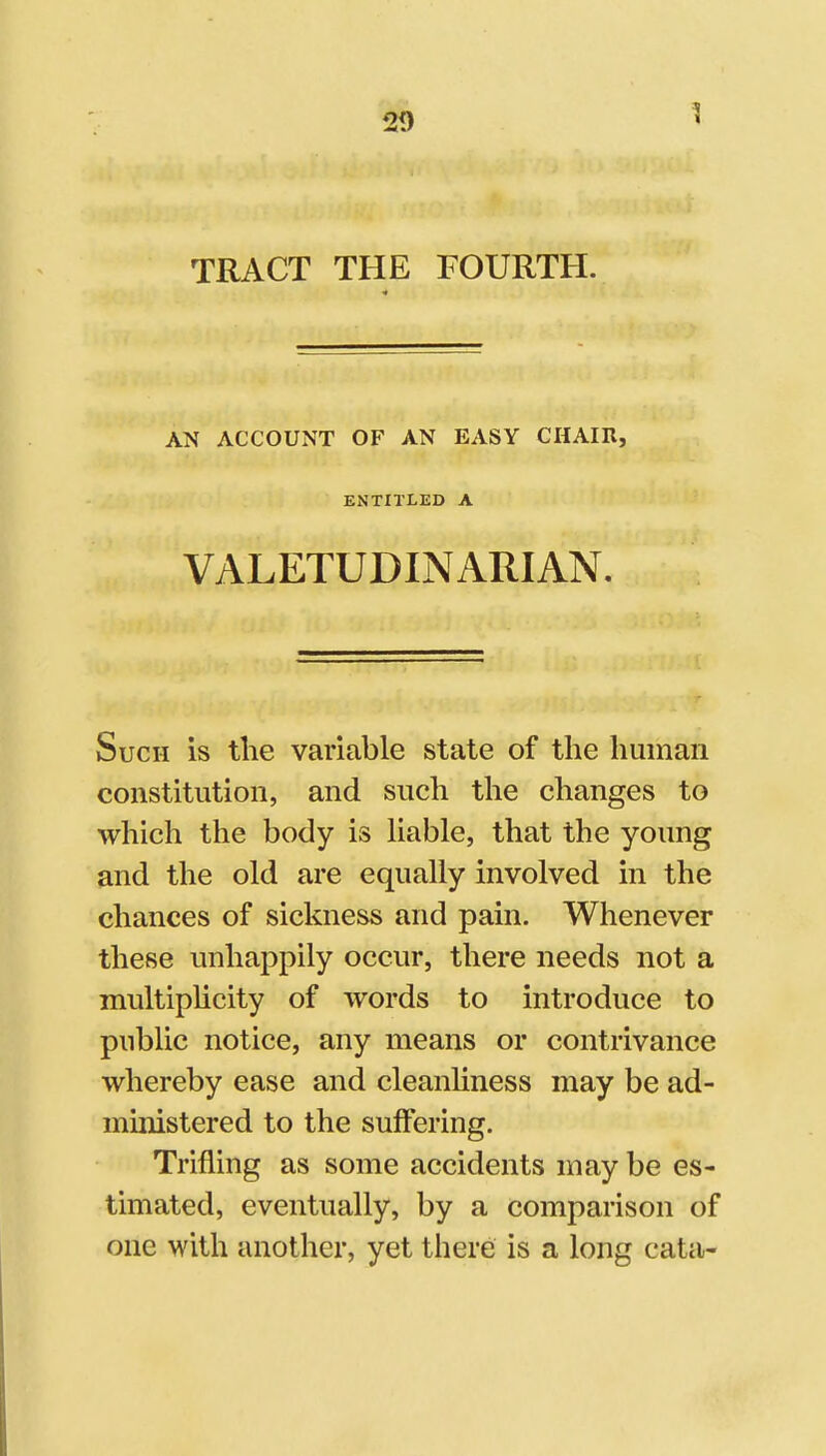 1 TRACT THE FOURTH. AN ACCOUNT OF AN EASY CHAIR, ENTITLED A VALETUDINARIAN. Such is the variable state of the human constitution, and such the changes to which the body is hable, that the young and tlie old are equally involved in the chances of sickness and pain. Whenever these unhappily occur, there needs not a multiplicity of words to introduce to public notice, any means or contrivance whereby ease and cleanliness may be ad- ministered to the suffering. Trifling as some accidents may be es- timated, eventually, by a comparison of one with another, yet there is a long cata-