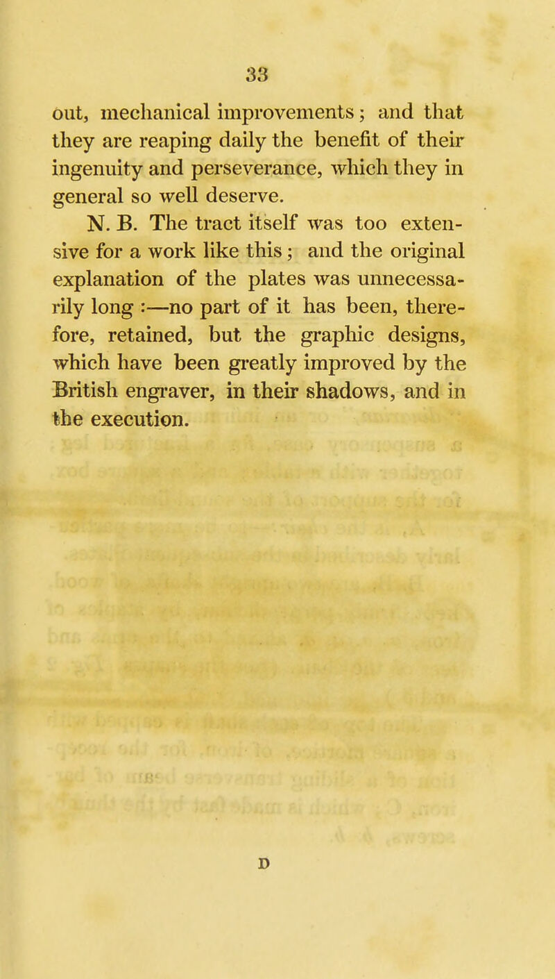 out, mechanical improvements; and that they are reaping daily the benefit of their ingenuity and perseverance, which they in general so well deserve. N. B. The tract itself was too exten- sive for a work like this; and the original explanation of the plates was unnecessa- rily long :—no part of it has been, there- fore, retained, but the graphic designs, which have been gi'eatly improved by the British engi-aver, in their shadows, and in the execution. D