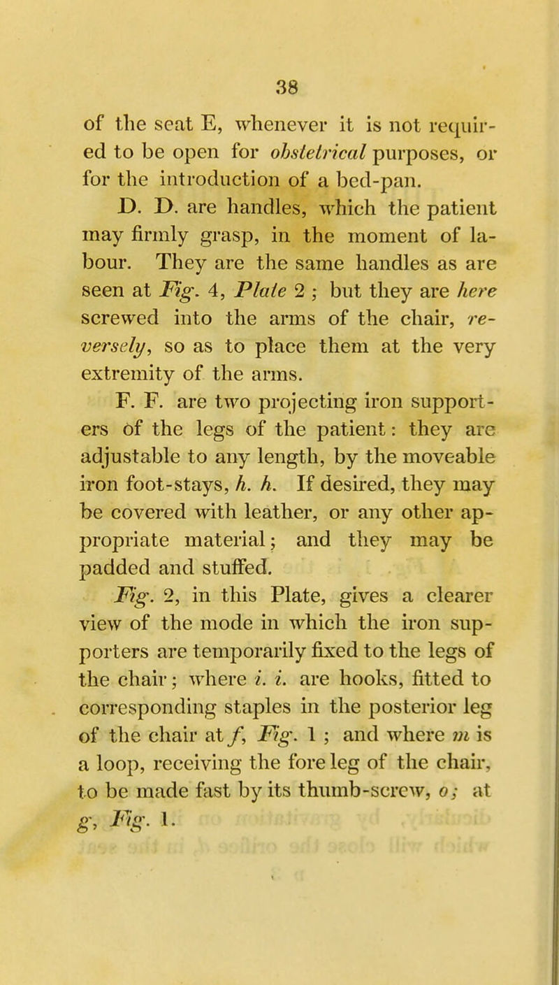 38 of the seat E, whenever it is not requir- ed to be open for obstetrical purposes, or for the introduction of a bed-pan. D. T>. are handles, which the patient may firmly grasp, in the moment of la- bour. They are the same handles as are seen at Fig. 4, Plate 2 ; but they are here screwed into the arms of the chair, re- versely, so as to place them at the very extremity of the arms. F. F. are two projecting iron support- ers of the legs of the patient: they are adjustable to any length, by the moveable iron foot-stays, h. h. If desu'ed, they may be covered with leather, or any other ap- propriate material; and they may be padded and stuffed. Fig. 2, in this Plate, gives a clearer view of the mode in which the iron sup- porters are temporarily fixed to the legs of the chair; where i. i. are hooks, fitted to corresponding staples in the posterior leg of the chair at /, Fig. 1 ; and where 7n is a loop, receiving the fore leg of the chair, to be made fast by its thumb-screw, o; at g. Fig. 1.