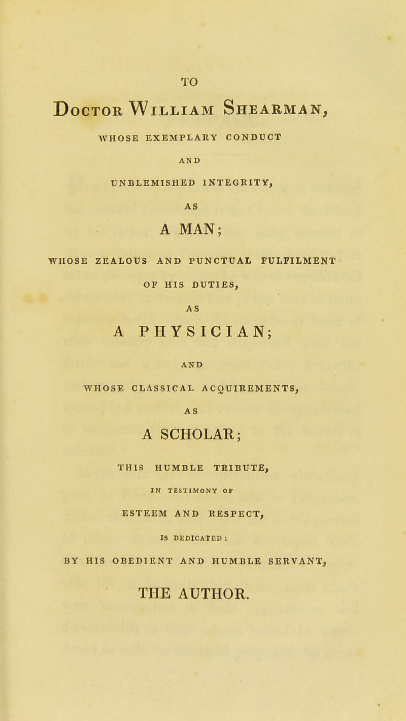 TO Doctor William Shearman, WHOSE EXEMPLARY CONDUCT AND UNBLEMISHED INTEGEITY, AS A MAN; WHOSE ZEALOUS AND PUNCTUAL FULFILMENT OF HIS DUTIES, AS A PHYSICIAN; AND WHOSE CLASSICAL ACQUIREMENTS, AS A SCHOLAR; THIS HUMBLE TRIBUTE, IN TESTIMONY OF ESTEEM AND RESPECT, IS DEDICATED : BY HIS OBEDIENT AND HUMBLE SERVANT, THE AUTHOR.