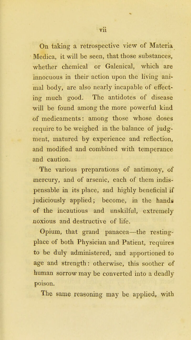 On taking a retrospective view of Materia Medica, it will be seen, that those substances, whether chemical or Galenical, which are innocuous in their action upon the living ani- mal body, are also nearly incapable of effect- ing much good. The antidotes of disease will be found among the more powerful kind of medicaments: among those whose doses require to be weighed in the balance of judg- ment, matured by experience and reflection, and modified and combined with temperance and caution. The various preparations of antimony, of mercury, and of arsenic, each of them indis- pensable in its place, and highly beneficial if judiciously applied; become, in the hands of the incautious and unskilful, extremely noxious and destructive of life. Opium, that grand panacea—the resting- place of both Physician and Patient, requires to be duly administered, and apportioned to age and strength: otherwise, this soother of human sorrow may be converted into a deadly poison. The same reasoning may be applied, with