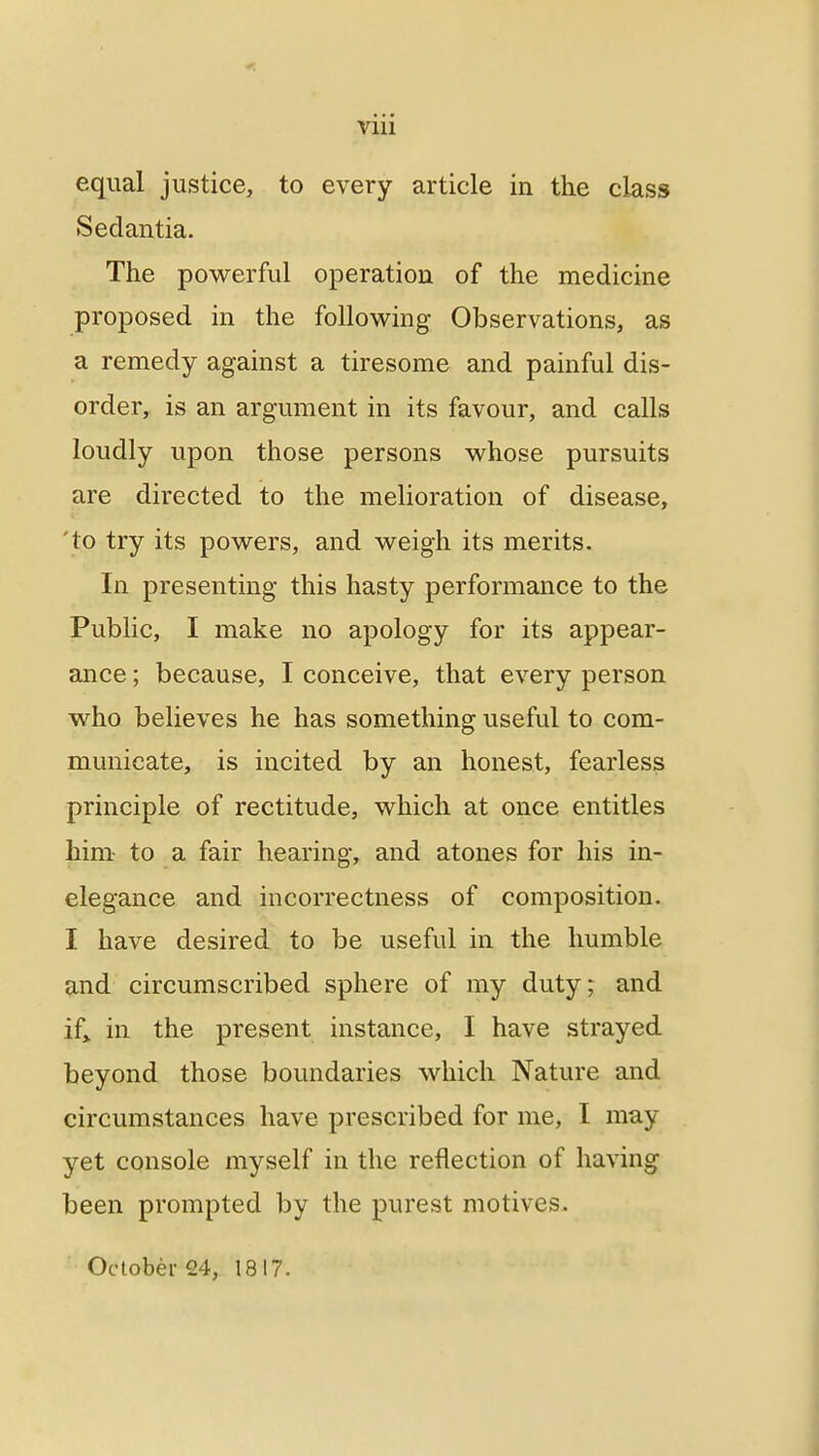 equal justice, to every article in the class Sedantia. The powerful operation of the medicine proposed in the following Observations, as a remedy against a tiresome and painful dis- order, is an argument in its favour, and calls loudly upon those persons whose pursuits are directed to the melioration of disease, 'to try its powers, and weigh its merits. In presenting this hasty performance to the Public, I make no apology for its appear- ance ; because, I conceive, that every person who believes he has something useful to com- municate, is incited by an honest, fearless principle of rectitude, which at once entitles him to a fair hearing, and atones for his in- elegance and incorrectness of composition. I have desired to be useful in the humble and circumscribed sphere of my duty; and if* in the present instance, I have strayed beyond those boundaries which Nature and circumstances have prescribed for me, I may yet console myself in the reflection of having been prompted by the purest motives. October 24, 1817.