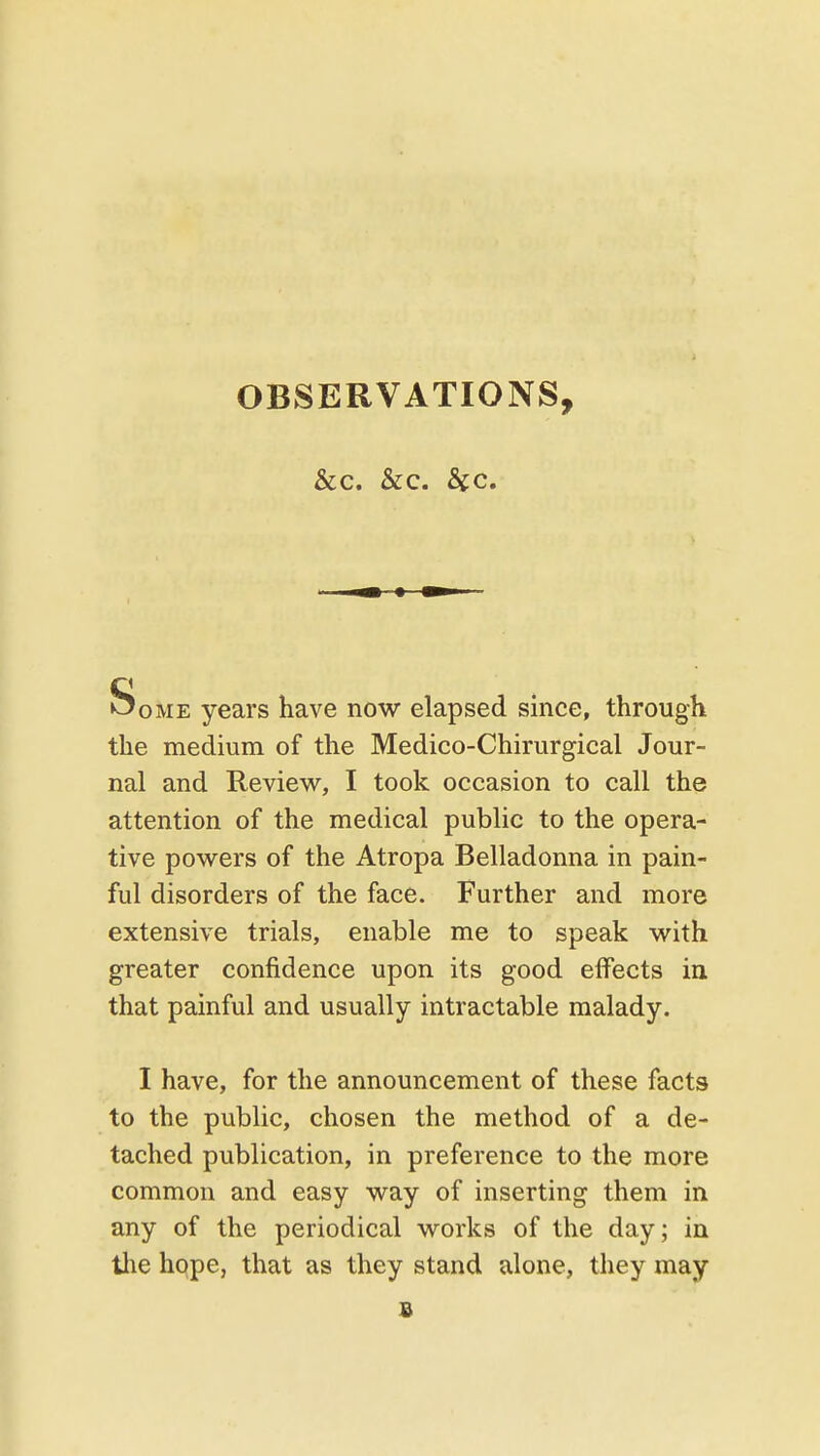 OBSERVATIONS, &c. &c. Sec Some years have now elapsed since, through the medium of the Medico-Chirurgical Jour- nal and Review, I took occasion to call the attention of the medical public to the opera- tive powers of the Atropa Belladonna in pain- ful disorders of the face. Further and more extensive trials, enable me to speak with greater confidence upon its good effects ia that painful and usually intractable malady. I have, for the announcement of these facts to the public, chosen the method of a de- tached publication, in preference to the more common and easy way of inserting them in any of the periodical works of the day; in the hope, that as they stand alone, they may s