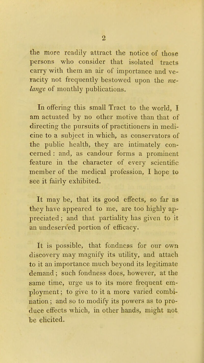 the more readily attract the notice of those persons who consider that isolated tracts carry with them an air of importance and ve- racity not frequently bestowed upon the me- lange of monthly publications. In offering this small Tract to the world, I am actuated by no other motive than that of directing the pursuits of practitioners in medi- cine to a subject in which, as conservators of the public health, they are intimately con- cerned : and, as candour forms a prominent feature in the character of every scientific member of the medical profession, I hope to see it fairly exhibited. It may be, that its good effects, so far as they have appeared to me, are too highly ap- preciated ; and that partiality has given to it an undeserved portion of efficacy. It is possible, that fondness for our own discovery may magnify its utility, and attach to it an importance much beyond its legitimate demand; such fondness does, however, at the same time, urge us to its more frequent em- ployment ; to give to it a more varied combi- nation ; and so to modify its powers as to pro- duce effects which, in other hands, might not be elicited.