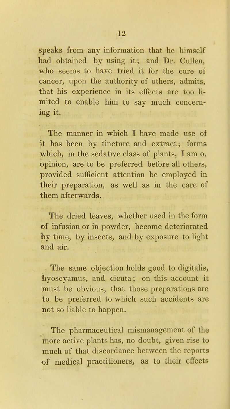 speaks from any information that he himself had obtained by using it; and Dr. CuUen, who seems to have tried it for the cure of cancer, upon the authority of others, admits, that his experience in its effects are too li- mited to enable him to say much concern- ing it. The manner in which I have made use of it has been by tincture and extract; forms which, in the sedative class of plants, I am o. opinion, are to be preferred before all others, provided sufficient attention be employed in their preparation, as well as in the care of them afterwards. The dried leaves, whether used in the form of infusion or in powder, become deteriorated by time, by insects, and by exposure to light and air. The same objection holds good to digitalis, hyoscyamus, and cicuta; on this account it must be obvious, that those preparations are to be preferred to which such accidents are not so liable to happen. The pharmaceutical mismanagement of the more active plants has, no doubt, given rise to much of that discordance between the reports of medical practitioners, as to their effects