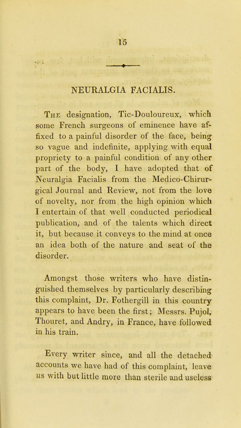 NEURALGIA FACIALIS. The designation, Tic-Douloureux, which some French surgeons of eminence have af- fixed to a painful disorder of the face, being so vague and indefinite, applying with equal propriety to a painful condition of any other part of the body, I have adopted that of Neuralgia Facialis from the Medico-Chirur- gical Journal and Review, not from the love of novelty, nor from the high opinion which I entertain of that well conducted periodical publication, and of the talents which direct it, but because it conveys to the mind at once an idea both of the nature and seat of the disorder. Amongst those writers who have distin- guished themselves by particularly describing this complaint. Dr. Fothergill in this country- appears to have been the first; Messrs. Pujol, Thouret, and Andry, in France, have followed in his train. Every writer since, and all the detached accounts we have had of this complaint, leave us with but little more than sterile and useless