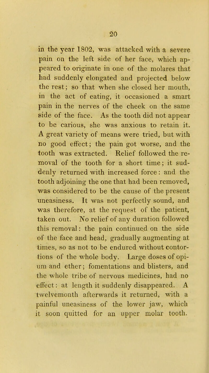 in the year 1802, was attacked with a severe pain on the left side of her face, which ap- peared to originate in one of the molares that had suddenly elongated and projected below the rest; so that when she closed her mouth, in the act of eating, it occasioned a smart pain in the nerves of the cheek on the same side of the face. As the tooth did not appear to be carious, she was anxious to retain it. A great variety of means were tried, but with no good effect; the pain got worse, and the tooth was extracted. Relief followed the re- moval of the tooth for a short time; it sud- denly returned with increased force: and the tooth adjoining the one that had been removed, was considered to be the cause of the present uneasiness. It was not perfectly sound, and was therefore, at the request of the patient, taken out. No relief of any duration followed this removal: the pain continued on the side of the face and head, gradually augmenting at times, so as not to be endured without contor- tions of the whole body. Large doses of opi- um and ether; fomentations and blisters, and the whole tribe of nervous medicines, had no effect: at length it suddenly disappeared. A twelvemonth afterwards it returned, with a painful uneasiness of the lower jaw, which it soon quitted for an upper molar tooth.