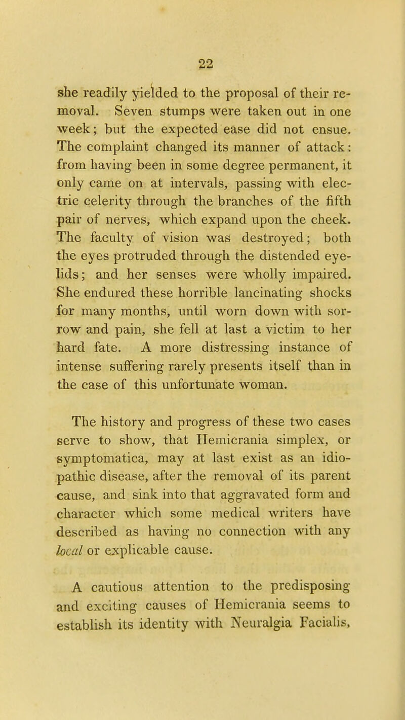 she readily yieided to the proposal of their re- moval. Seven stumps w^ere taken out in one week; but the expected ease did not ensue. The complaint changed its manner of attack: from having been in some degree permanent, it only came on at intervals, passing with elec- tric celerity through the branches of the fifth pair of nerves, which expand upon the cheek. The faculty of vision was destroyed; both the eyes protruded through the distended eye- lids; and her senses were wholly impaired. She endured these horrible lancinating shocks for many months, until worn down with sor- row and pain, she fell at last a victim to her hard fate. A more distressing instance of intense suiFering rarely presents itself than in the case of this unfortunate woman. The history and progress of these two cases serve to show, that Hemicrania simplex, or symptomatica, may at last exist as an idio- pathic disease, after the removal of its parent cause, and sink into that aggravated form and character which some medical writers have described as having no connection with any local or explicable cause. A cautious attention to the predisposing and exciting causes of Hemicrania seems to establish its identity with Neuralgia Facialis,