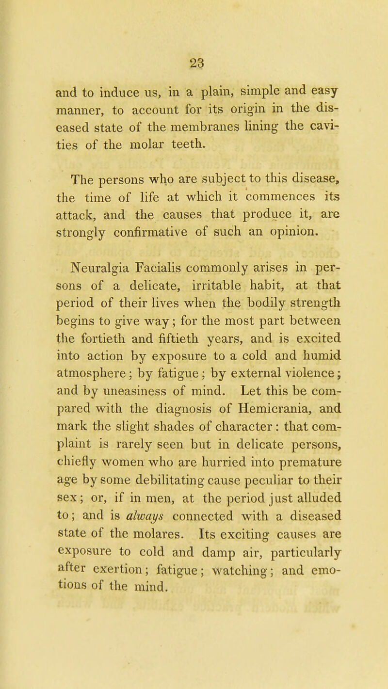 and to induce us, in a plain, simple and easy manner, to account for its origin in the dis- eased state of the membranes lining the cavi- ties of the molar teeth. The persons who are subject to this disease, the time of life at which it commences its attack, and the causes that produce it, are strongly confirmative of such an opinion. Neuralgia Facialis commonly arises in per- sons of a delicate, irritable habit, at that period of their lives when the bodily strength begins to give way; for the most part between the fortieth and fiftieth years, and is excited into action by exposure to a cold and humid atmosphere; by fatigue; by external violence; and by uneasiness of mind. Let this be com- pared with the diagnosis of Hemicrania, and mark the slight shades of character : that com- plaint is rarely seen but in delicate persons, chiefly women who are hurried into premature age by some debilitating cause peculiar to their sex; or, if in men, at the period just alluded to; and is always connected with a diseased state of the molares. Its exciting causes are exposure to cold and damp air, particularly after exertion; fatigue; watching; and emo- tions of the mind.