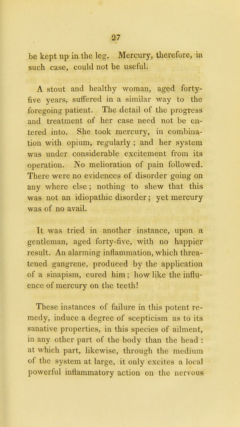 be kept up in the leg. Mercury, therefore, in such case, could not be useful. A stout and healthy woman, aged forty- five years, suflfered in a similar way to the foregoing patient. The detail of the progress and treatment of her case need not be en- tered into. She took mercury, in combina- tion with opium, regularly ; and her system was under considerable excitement from its operation. No melioration of pain followed. There were no evidences of disorder going on any where else; nothing to shew that this was not an idiopathic disorder; yet mercury was of no avail. It was tried in another instance, upon a gentleman, aged forty-five, with no happier result. An alarming inflammation, which threa- tened gangrene, produced by the application of a sinapism, cured him; how like the influ- ence of mercury on the teeth! These instances of failure in this potent re- medy, induce a degree of scepticism as to its sanative properties, in this species of ailment, in any other part of the body than the head : at which part, likewise, through the medium of the system at large, it only excites a local powerful inflammatory action on the nervous