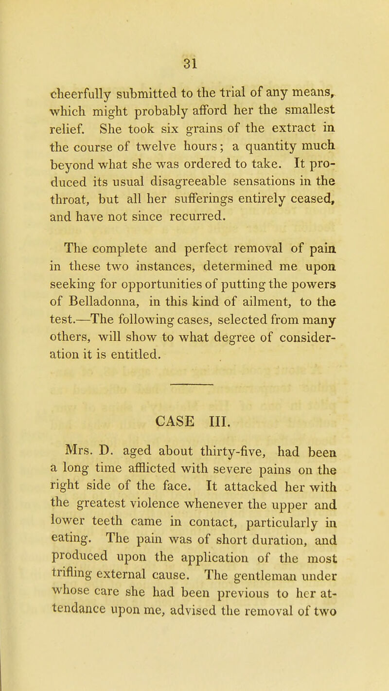 cheerfully submitted to the trial of any means, which might probably afford her the smallest relief. She took six grains of the extract in the course of twelve hours; a quantity much beyond what she was ordered to take. It pro- duced its usual disagreeable sensations in the throat, but all her sufferings entirely ceased, and have not since recurred. The complete and perfect removal of pain in these two instances, determined me upon seeking for opportunities of putting the powers of Belladonna, in this kind of ailment, to the test.—The following cases, selected from many others, will show to what degree of consider- ation it is entitled. CASE III. Mrs. D. aged about thirty-five, had been a long time afflicted with severe pains on the right side of the face. It attacked her with the greatest violence whenever the upper and lower teeth came in contact, particularly in eating. The pain was of short duration, and produced upon the application of the most trifling external cause. The gentleman under whose care she had been previous to her at- tendance upon me, advised the removal of two