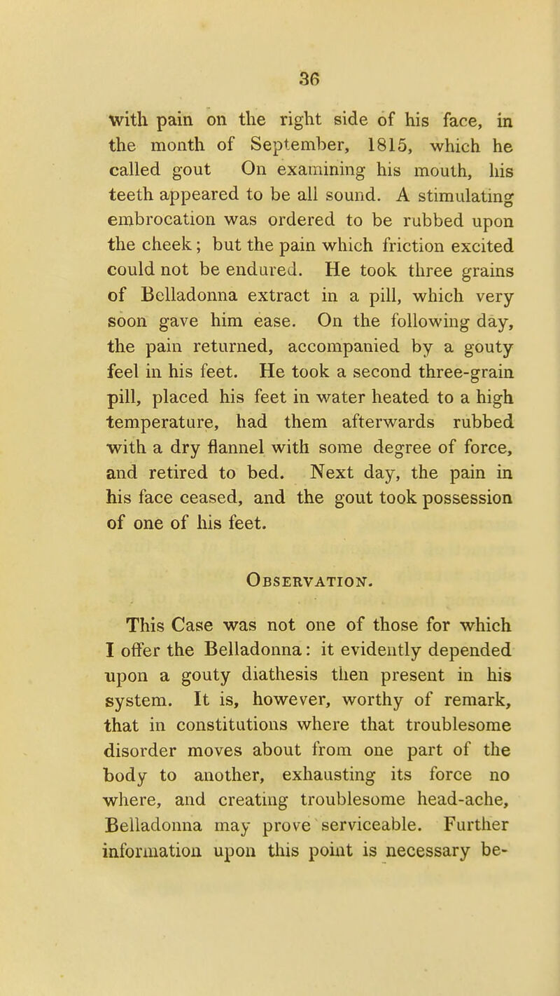 with pain on the right side of his face, in the month of September, 1815, which he called gout On examining his mouth, his teeth appeared to be all sound. A stimulatmg embrocation was ordered to be rubbed upon the cheek; but the pain which friction excited could not be endured. He took three grains of Belladonna extract in a pill, which very- soon gave him ease. On the following day, the pain returned, accompanied by a gouty feel in his feet. He took a second three-grain pill, placed his feet in water heated to a high temperature, had them afterwards rubbed with a dry flannel with some degree of force, and retired to bed. Next day, the pain in his face ceased, and the gout took possession of one of his feet. Observation. This Case was not one of those for which I offer the Belladonna: it evidently depended upon a gouty diathesis tiien present in his system. It is, however, worthy of remark, that in constitutions where that troublesome disorder moves about from one part of the body to another, exhausting its force no where, and creating troublesome head-ache. Belladonna may prove serviceable. Further information upon this point is necessary be-