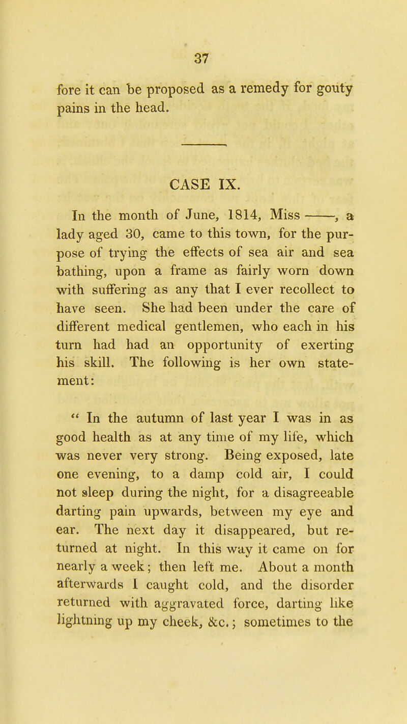 fore it can be proposed as a remedy for gouty pains in the head. CASE IX. In the month of June, 1814, Miss , a lady aged 30, came to this town, for the pur- pose of trying the effects of sea air and sea bathing, upon a frame as fairly worn down with suffering as any that I ever recollect to have seen. She had been under the care of different medical gentlemen, who each in his turn had had an opportunity of exerting his skill. The following is her own state- ment:  In the autumn of last year I was in as good health as at any time of my life, which was never very strong. Being exposed, late one evening, to a damp cold air, I could not sleep during the night, for a disagreeable darting pain upwards, between my eye and ear. The next day it disappeared, but re- turned at night. In this way it came on for nearly a week; then left me. About a month afterwards I caught cold, and tlie disorder returned with aggravated force, darting like lightning up my cheek, &c. j sometimes to the