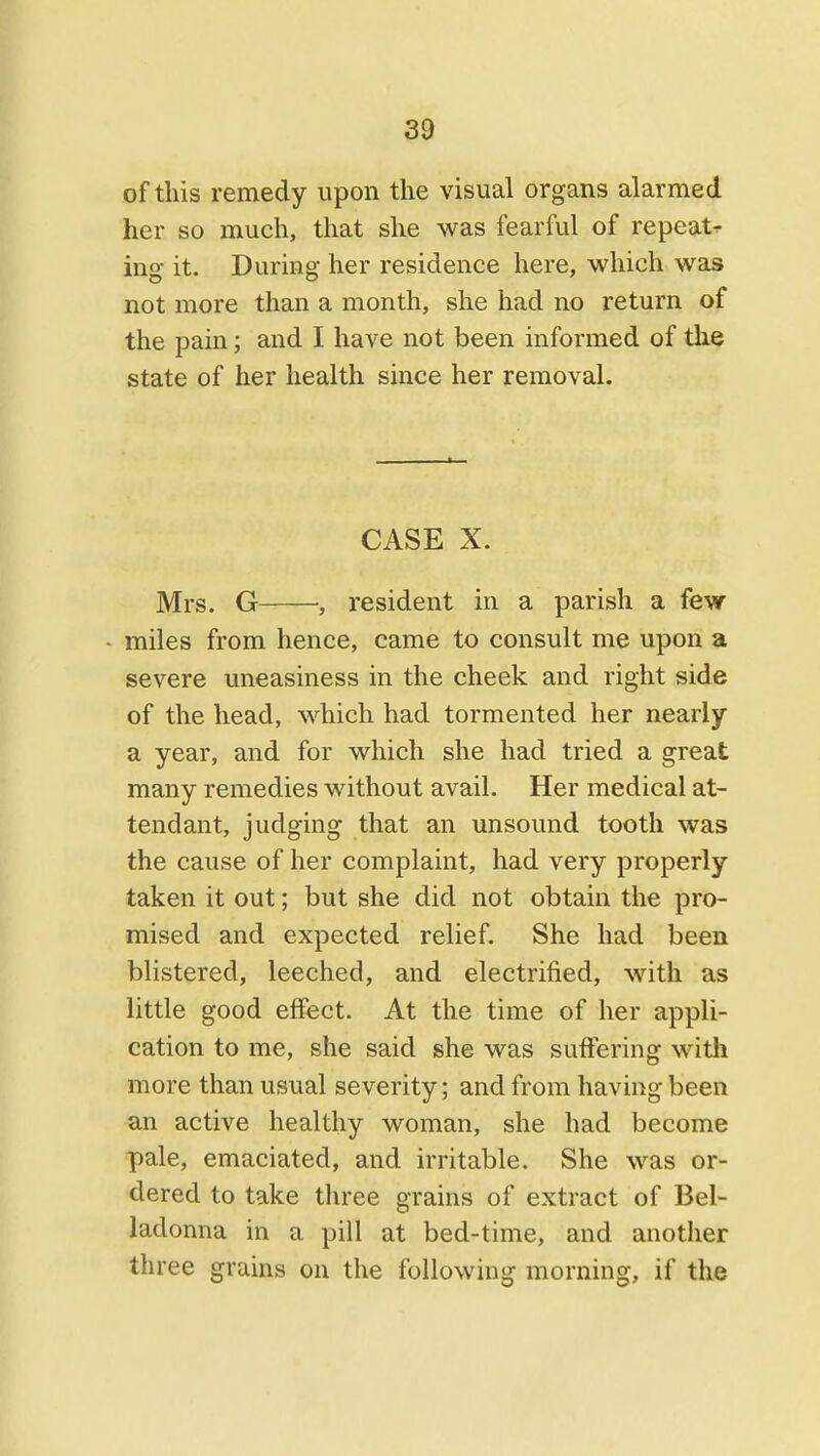 of this remedy upon the visual organs alarmed her so much, that she was fearful of repeat- ing- it. During her residence here, which was not more than a month, she had no return of the pain; and I have not been informed of the state of her health since her removal. CASE X. Mrs. G •, resident in a parish a few - miles from hence, came to consult me upon a severe uneasiness in the cheek and right side of the head, which had tormented her nearly a year, and for which she had tried a great many remedies without avail. Her medical at- tendant, judging that an unsound tooth was the cause of her complaint, had very properly taken it out; but she did not obtain the pro- mised and expected relief. She had been blistered, leeched, and electrified, with as little good effect. At the time of her appli- cation to me, she said she was suffering witli more than usual severity; and from having been an active healthy woman, she had become pale, emaciated, and irritable. She was or- dered to take three grains of extract of Bel- ladonna in a pill at bed-time, and another three grains on the following morning, if the