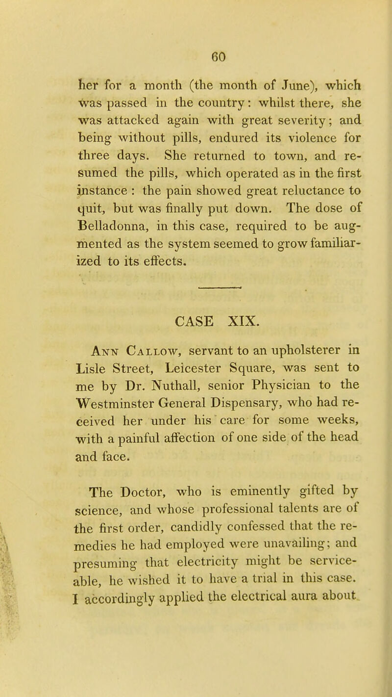 her for a month (the month of June), which was passed in the country: whilst there, she was attacked again with great severity; and being without pills, endured its violence for three days. She returned to town, and re- sumed the pills, which operated as in the first instance : the pain showed great reluctance to quit, but was finally put down. The dose of Belladonna, in this case, required to be aug- mented as the system seemed to grow familiar- ized to its effects. CASE XIX. Ann Callow, servant to an upholsterer in Lisle Street, Leicester Square, was sent to me by Dr. Nuthall, senior Physician to the Westminster General Dispensary, who had re- ceived her under his care for some weeks, with a painful affection of one side of the head and face. The Doctor, who is eminently gifted by science, and whose professional talents are of the first order, candidly confessed that the re- medies he had employed were unavailing; and presuming that electricity might be service- able, he wished it to have a trial in this case. I accordingly applied the electrical aura about